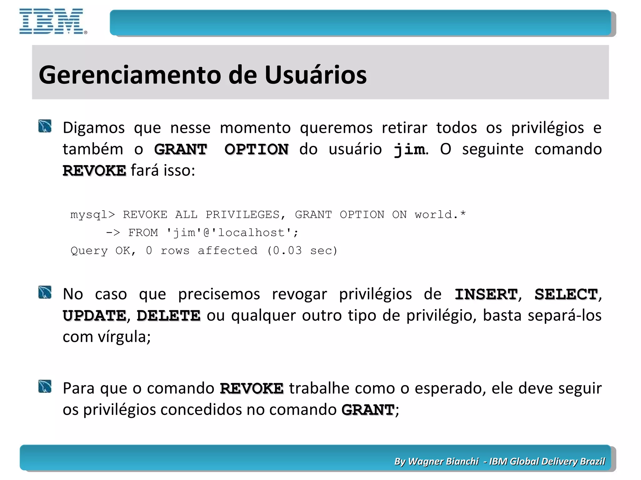 By Wagner Bianchi - IBM Global Delivery BrazilBy Wagner Bianchi - IBM Global Delivery Brazil
Gerenciamento de Usuários
Digamos que nesse momento queremos retirar todos os privilégios e
também o GRANT OPTIONGRANT OPTION do usuário jim. O seguinte comando
REVOKEREVOKE fará isso:
mysql> REVOKE ALL PRIVILEGES, GRANT OPTION ON world.*
-> FROM 'jim'@'localhost';
Query OK, 0 rows affected (0.03 sec)
No caso que precisemos revogar privilégios de INSERTINSERT, SELECTSELECT,
UPDATEUPDATE, DELETEDELETE ou qualquer outro tipo de privilégio, basta separá-los
com vírgula;
Para que o comando REVOKEREVOKE trabalhe como o esperado, ele deve seguir
os privilégios concedidos no comando GRANTGRANT;
 