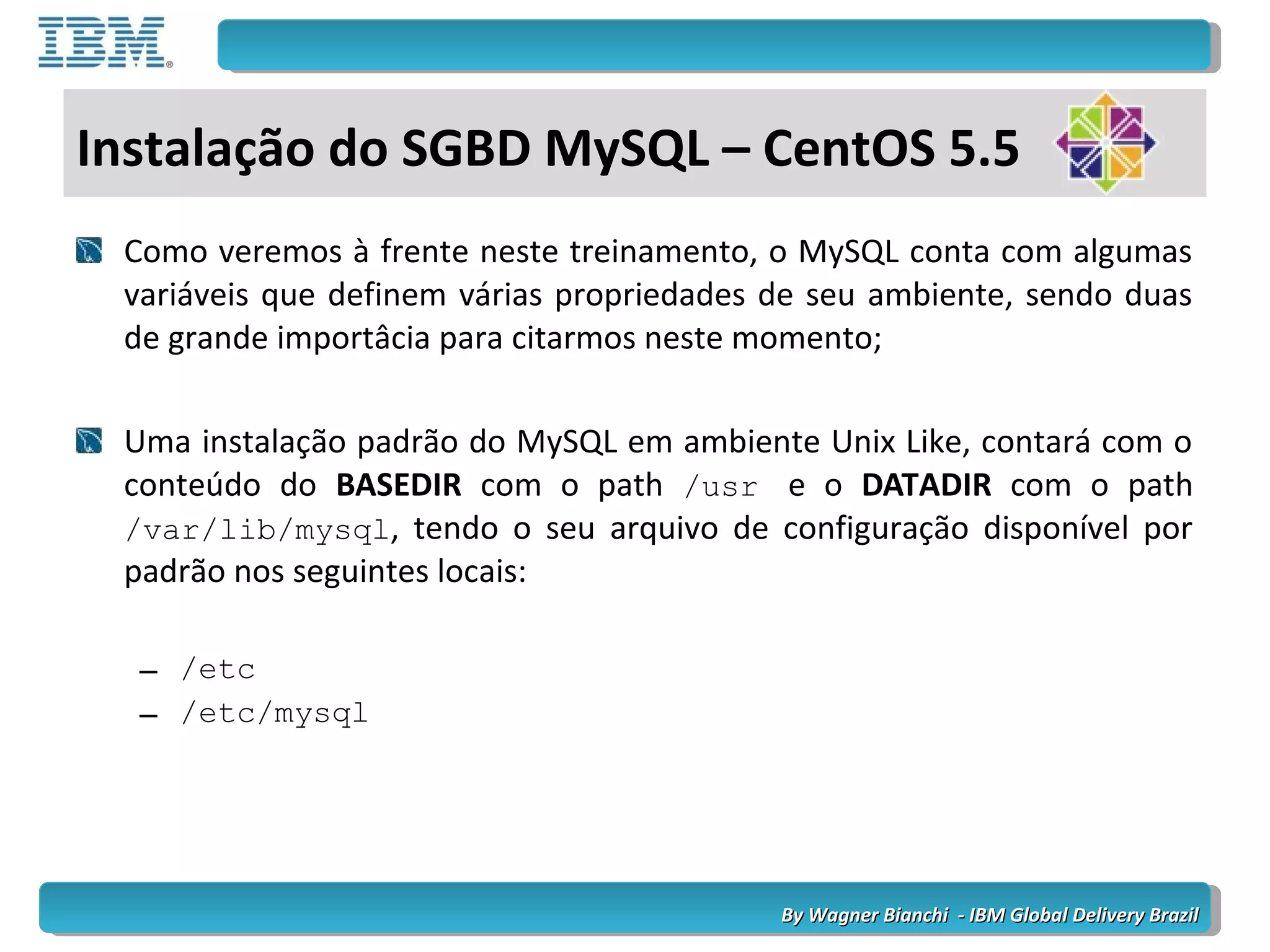 By Wagner Bianchi - IBM Global Delivery BrazilBy Wagner Bianchi - IBM Global Delivery Brazil
Como veremos à frente neste treinamento, o MySQL conta com algumas
variáveis que definem várias propriedades de seu ambiente, sendo duas
de grande importâcia para citarmos neste momento;
Uma instalação padrão do MySQL em ambiente Unix Like, contará com o
conteúdo do BASEDIR com o path /usr e o DATADIR com o path
/var/lib/mysql, tendo o seu arquivo de configuração disponível por
padrão nos seguintes locais:
– /etc
– /etc/mysql
Instalação do SGBD MySQL – CentOS 5.5
 