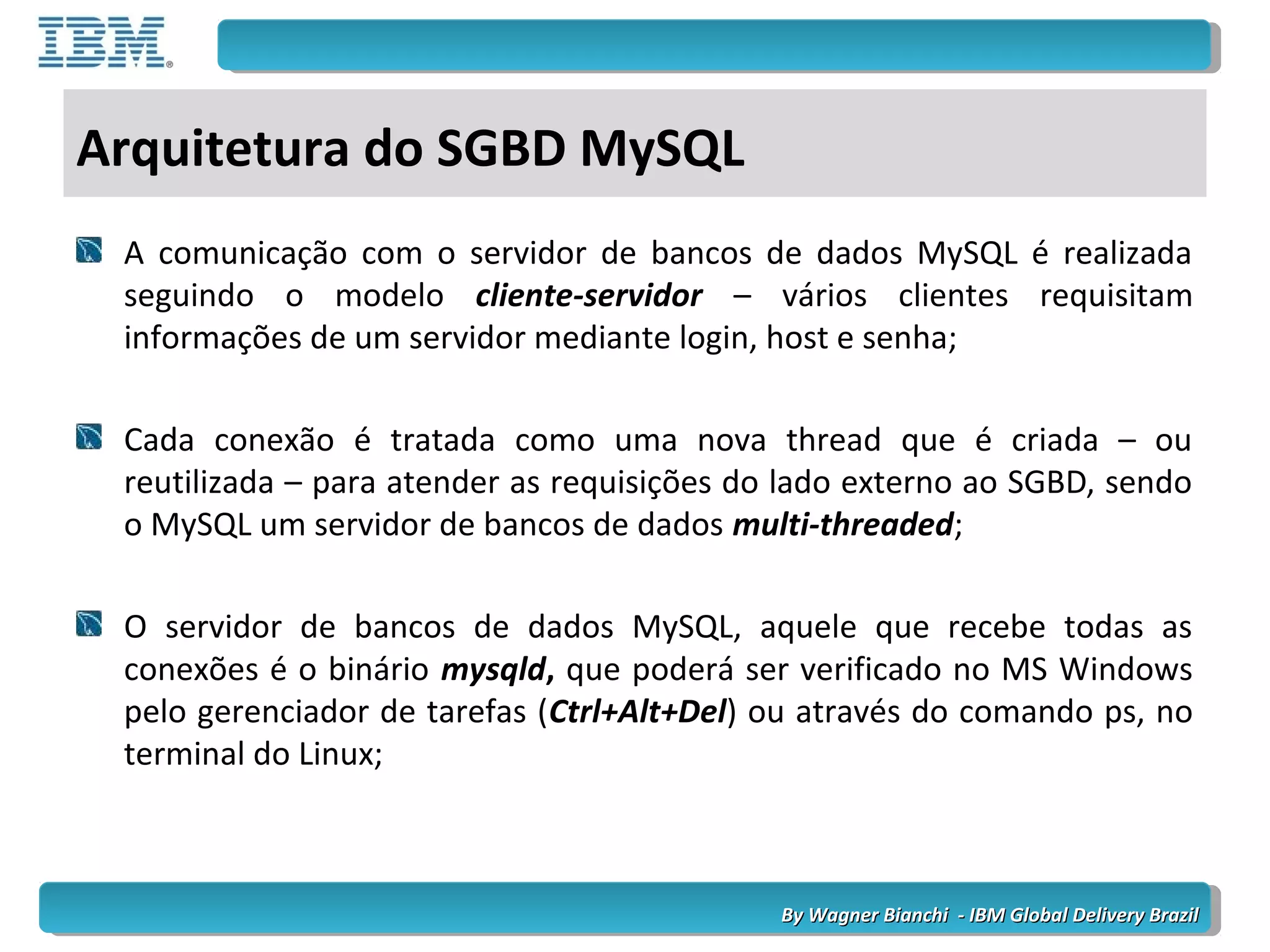 By Wagner Bianchi - IBM Global Delivery BrazilBy Wagner Bianchi - IBM Global Delivery Brazil
Arquitetura do SGBD MySQL
A comunicação com o servidor de bancos de dados MySQL é realizada
seguindo o modelo cliente-servidor – vários clientes requisitam
informações de um servidor mediante login, host e senha;
Cada conexão é tratada como uma nova thread que é criada – ou
reutilizada – para atender as requisições do lado externo ao SGBD, sendo
o MySQL um servidor de bancos de dados multi-threaded;
O servidor de bancos de dados MySQL, aquele que recebe todas as
conexões é o binário mysqld, que poderá ser verificado no MS Windows
pelo gerenciador de tarefas (Ctrl+Alt+Del) ou através do comando ps, no
terminal do Linux;
 