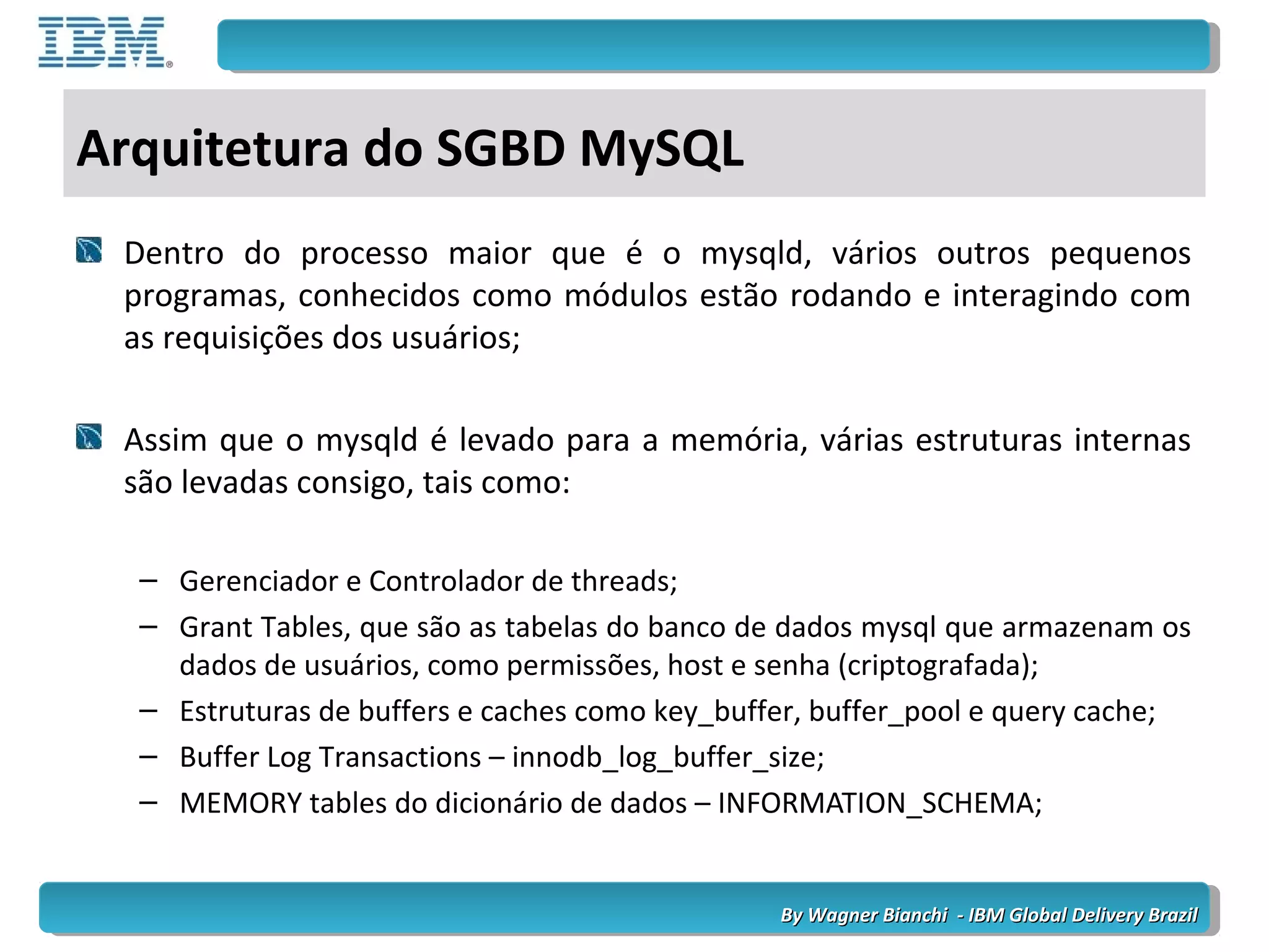 By Wagner Bianchi - IBM Global Delivery BrazilBy Wagner Bianchi - IBM Global Delivery Brazil
Arquitetura do SGBD MySQL
Dentro do processo maior que é o mysqld, vários outros pequenos
programas, conhecidos como módulos estão rodando e interagindo com
as requisições dos usuários;
Assim que o mysqld é levado para a memória, várias estruturas internas
são levadas consigo, tais como:
– Gerenciador e Controlador de threads;
– Grant Tables, que são as tabelas do banco de dados mysql que armazenam os
dados de usuários, como permissões, host e senha (criptografada);
– Estruturas de buffers e caches como key_buffer, buffer_pool e query cache;
– Buffer Log Transactions – innodb_log_buffer_size;
– MEMORY tables do dicionário de dados – INFORMATION_SCHEMA;
 