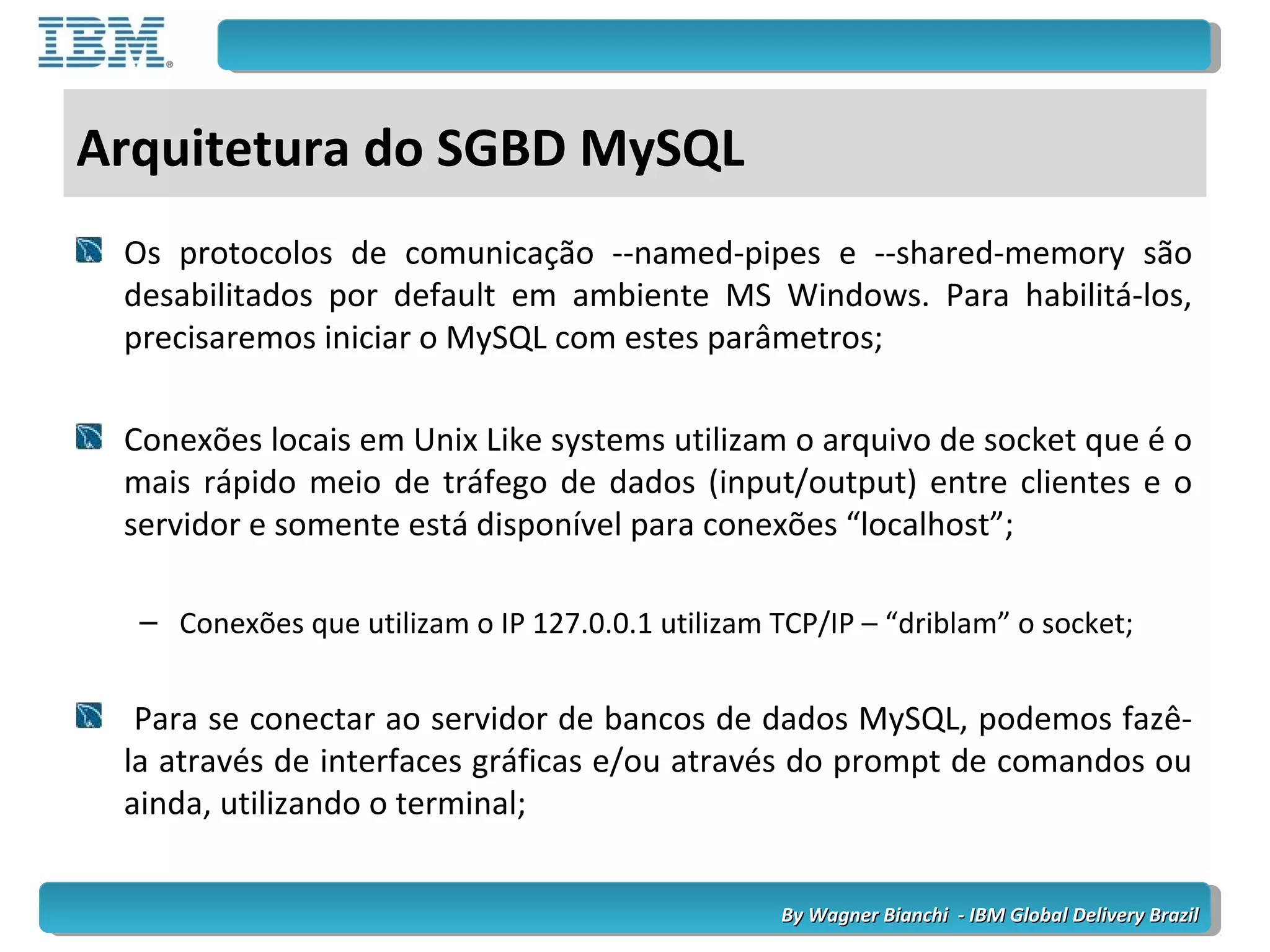 By Wagner Bianchi - IBM Global Delivery BrazilBy Wagner Bianchi - IBM Global Delivery Brazil
Arquitetura do SGBD MySQL
Os protocolos de comunicação --named-pipes e --shared-memory são
desabilitados por default em ambiente MS Windows. Para habilitá-los,
precisaremos iniciar o MySQL com estes parâmetros;
Conexões locais em Unix Like systems utilizam o arquivo de socket que é o
mais rápido meio de tráfego de dados (input/output) entre clientes e o
servidor e somente está disponível para conexões “localhost”;
– Conexões que utilizam o IP 127.0.0.1 utilizam TCP/IP – “driblam” o socket;
Para se conectar ao servidor de bancos de dados MySQL, podemos fazê-
la através de interfaces gráficas e/ou através do prompt de comandos ou
ainda, utilizando o terminal;
 