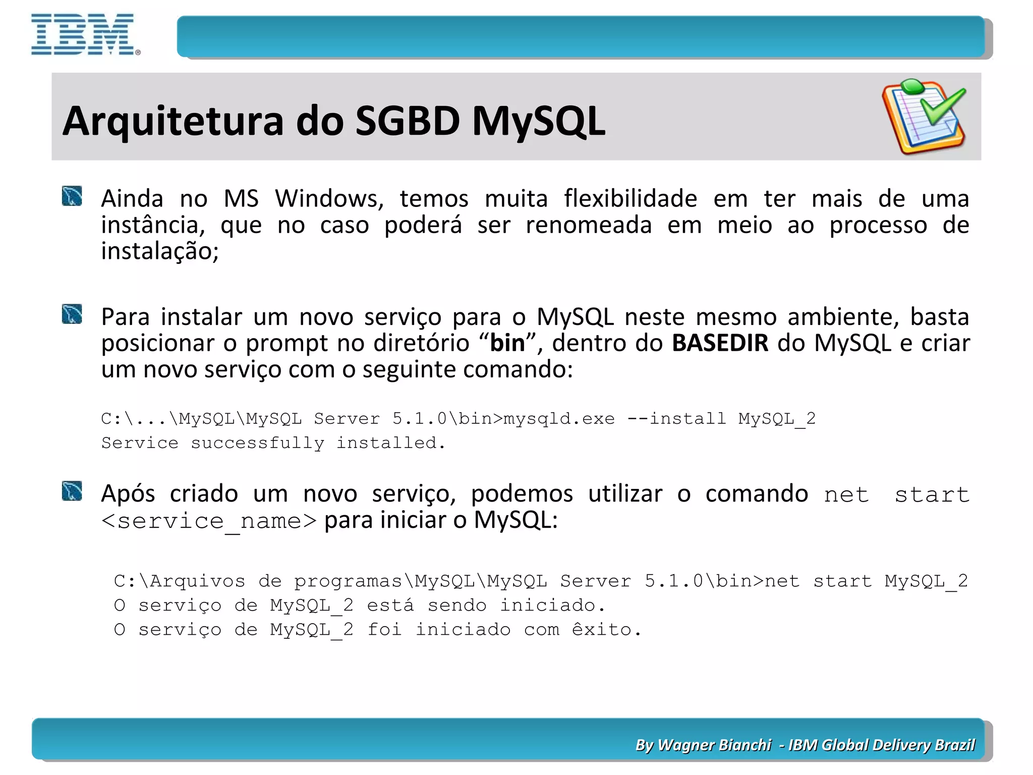 By Wagner Bianchi - IBM Global Delivery BrazilBy Wagner Bianchi - IBM Global Delivery Brazil
Arquitetura do SGBD MySQL
Ainda no MS Windows, temos muita flexibilidade em ter mais de uma
instância, que no caso poderá ser renomeada em meio ao processo de
instalação;
Para instalar um novo serviço para o MySQL neste mesmo ambiente, basta
posicionar o prompt no diretório “bin”, dentro do BASEDIR do MySQL e criar
um novo serviço com o seguinte comando:
C:...MySQLMySQL Server 5.1.0bin>mysqld.exe --install MySQL_2
Service successfully installed.
Após criado um novo serviço, podemos utilizar o comando net start
<service_name> para iniciar o MySQL:
C:Arquivos de programasMySQLMySQL Server 5.1.0bin>net start MySQL_2
O serviço de MySQL_2 está sendo iniciado.
O serviço de MySQL_2 foi iniciado com êxito.
 