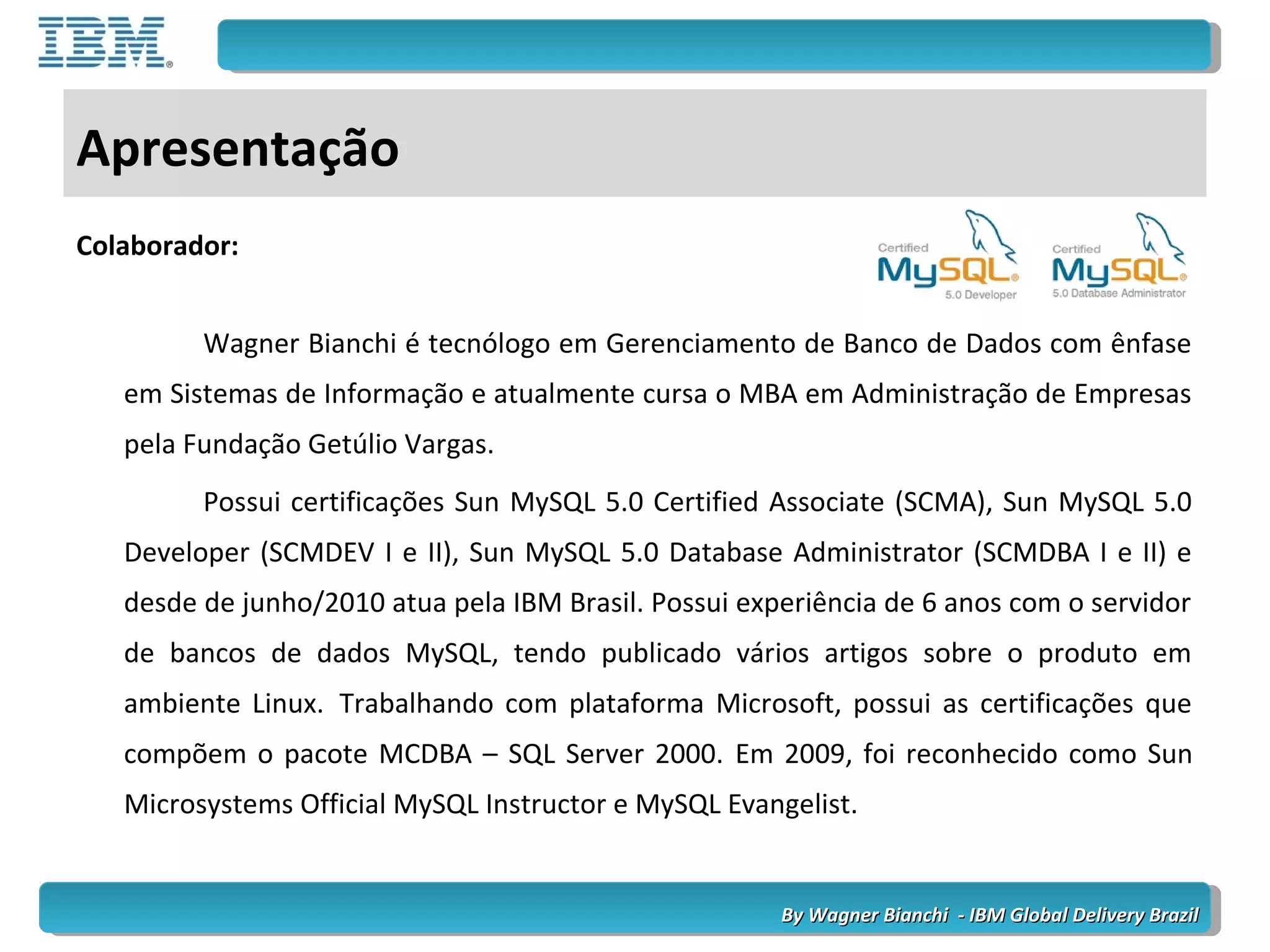 By Wagner Bianchi - IBM Global Delivery BrazilBy Wagner Bianchi - IBM Global Delivery Brazil
Apresentação
Colaborador:
Wagner Bianchi é tecnólogo em Gerenciamento de Banco de Dados com ênfase
em Sistemas de Informação e atualmente cursa o MBA em Administração de Empresas
pela Fundação Getúlio Vargas.
Possui certificações Sun MySQL 5.0 Certified Associate (SCMA), Sun MySQL 5.0
Developer (SCMDEV I e II), Sun MySQL 5.0 Database Administrator (SCMDBA I e II) e
desde de junho/2010 atua pela IBM Brasil. Possui experiência de 6 anos com o servidor
de bancos de dados MySQL, tendo publicado vários artigos sobre o produto em
ambiente Linux. Trabalhando com plataforma Microsoft, possui as certificações que
compõem o pacote MCDBA – SQL Server 2000. Em 2009, foi reconhecido como Sun
Microsystems Official MySQL Instructor e MySQL Evangelist.
 