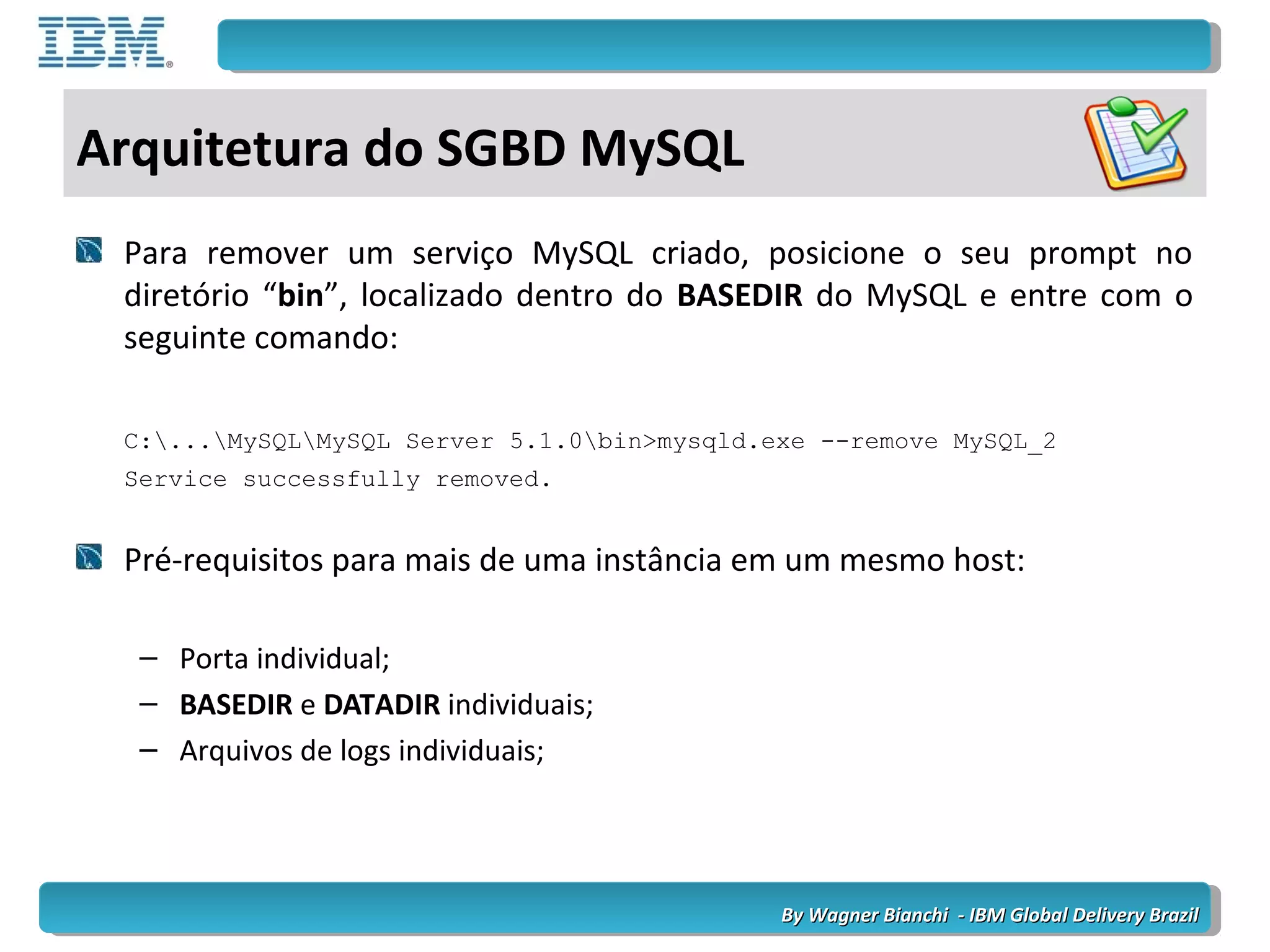 By Wagner Bianchi - IBM Global Delivery BrazilBy Wagner Bianchi - IBM Global Delivery Brazil
Arquitetura do SGBD MySQL
Para remover um serviço MySQL criado, posicione o seu prompt no
diretório “bin”, localizado dentro do BASEDIR do MySQL e entre com o
seguinte comando:
C:...MySQLMySQL Server 5.1.0bin>mysqld.exe --remove MySQL_2
Service successfully removed.
Pré-requisitos para mais de uma instância em um mesmo host:
– Porta individual;
– BASEDIR e DATADIR individuais;
– Arquivos de logs individuais;
 