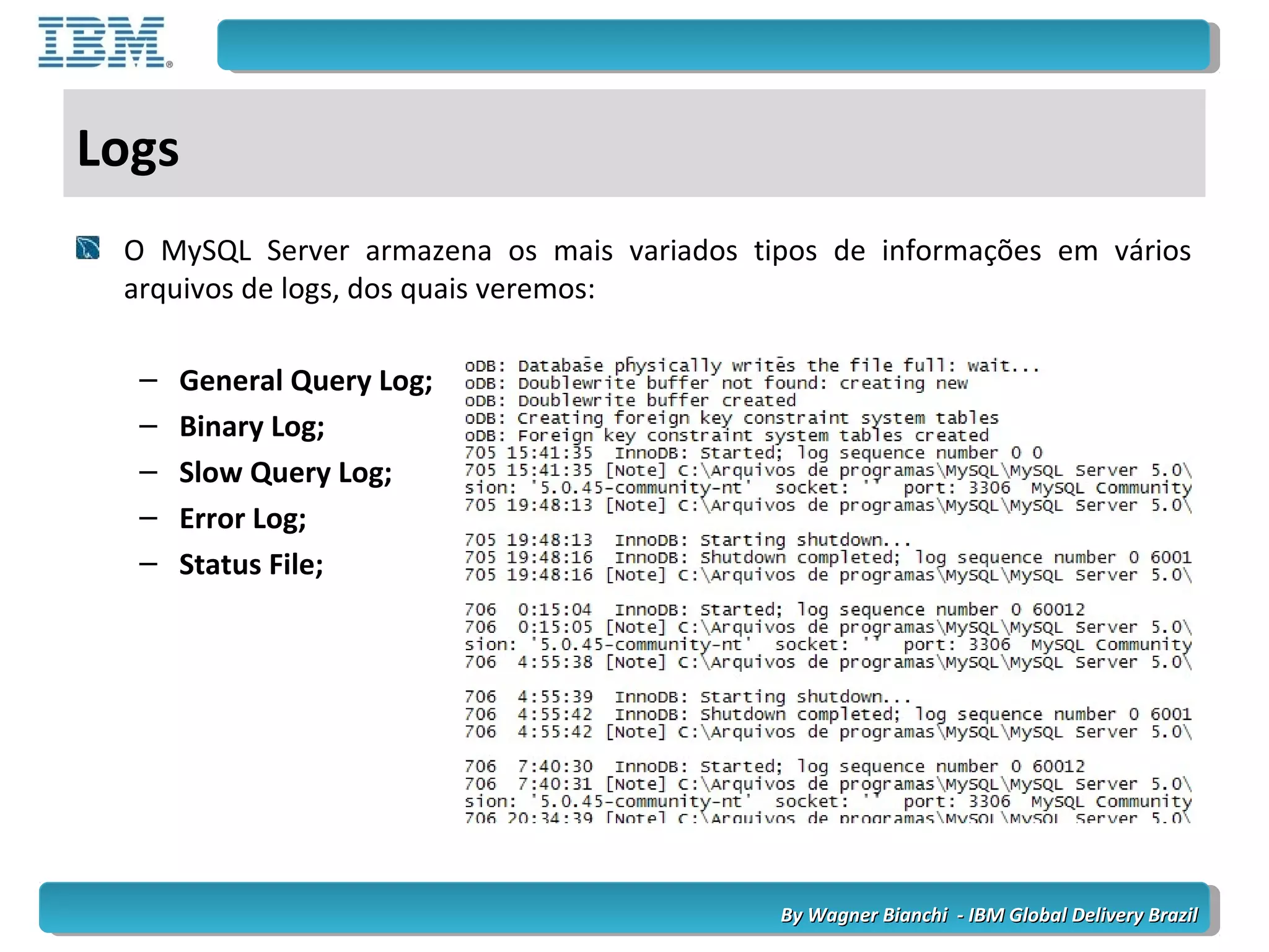 By Wagner Bianchi - IBM Global Delivery BrazilBy Wagner Bianchi - IBM Global Delivery Brazil
Logs
O MySQL Server armazena os mais variados tipos de informações em vários
arquivos de logs, dos quais veremos:
– General Query Log;
– Binary Log;
– Slow Query Log;
– Error Log;
– Status File;
 