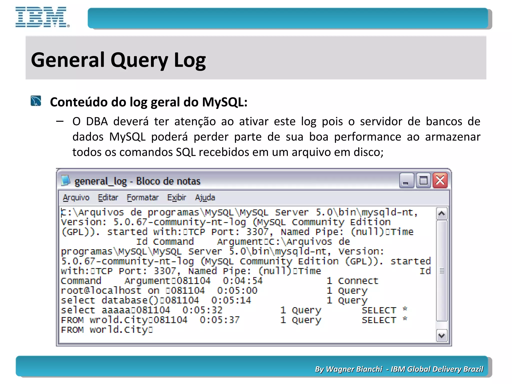 By Wagner Bianchi - IBM Global Delivery BrazilBy Wagner Bianchi - IBM Global Delivery Brazil
General Query Log
Conteúdo do log geral do MySQL:
– O DBA deverá ter atenção ao ativar este log pois o servidor de bancos de
dados MySQL poderá perder parte de sua boa performance ao armazenar
todos os comandos SQL recebidos em um arquivo em disco;
 