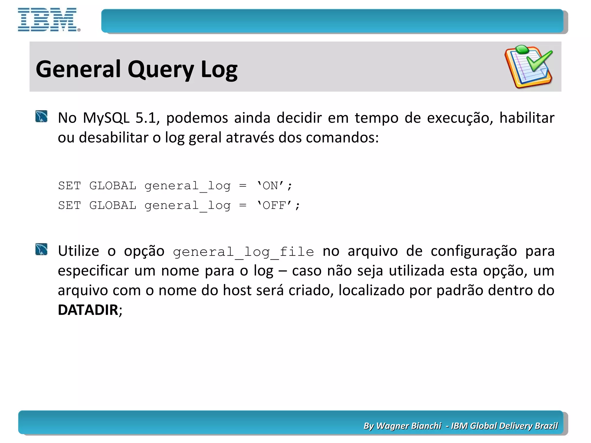 By Wagner Bianchi - IBM Global Delivery BrazilBy Wagner Bianchi - IBM Global Delivery Brazil
General Query Log
No MySQL 5.1, podemos ainda decidir em tempo de execução, habilitar
ou desabilitar o log geral através dos comandos:
SET GLOBAL general_log = ‘ON’;
SET GLOBAL general_log = ‘OFF’;
Utilize o opção general_log_file no arquivo de configuração para
especificar um nome para o log – caso não seja utilizada esta opção, um
arquivo com o nome do host será criado, localizado por padrão dentro do
DATADIR;
 