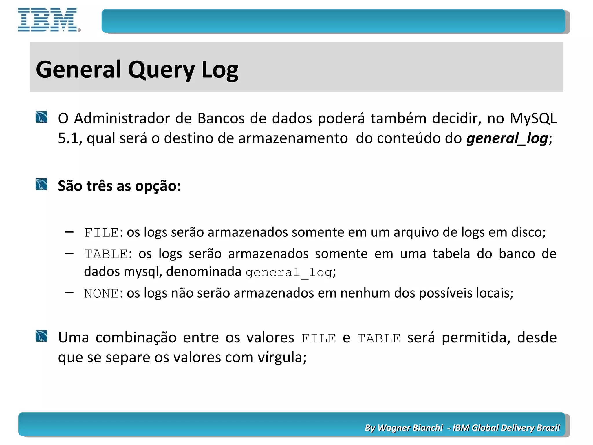 By Wagner Bianchi - IBM Global Delivery BrazilBy Wagner Bianchi - IBM Global Delivery Brazil
General Query Log
O Administrador de Bancos de dados poderá também decidir, no MySQL
5.1, qual será o destino de armazenamento do conteúdo do general_log;
São três as opção:
– FILE: os logs serão armazenados somente em um arquivo de logs em disco;
– TABLE: os logs serão armazenados somente em uma tabela do banco de
dados mysql, denominada general_log;
– NONE: os logs não serão armazenados em nenhum dos possíveis locais;
Uma combinação entre os valores FILE e TABLE será permitida, desde
que se separe os valores com vírgula;
 