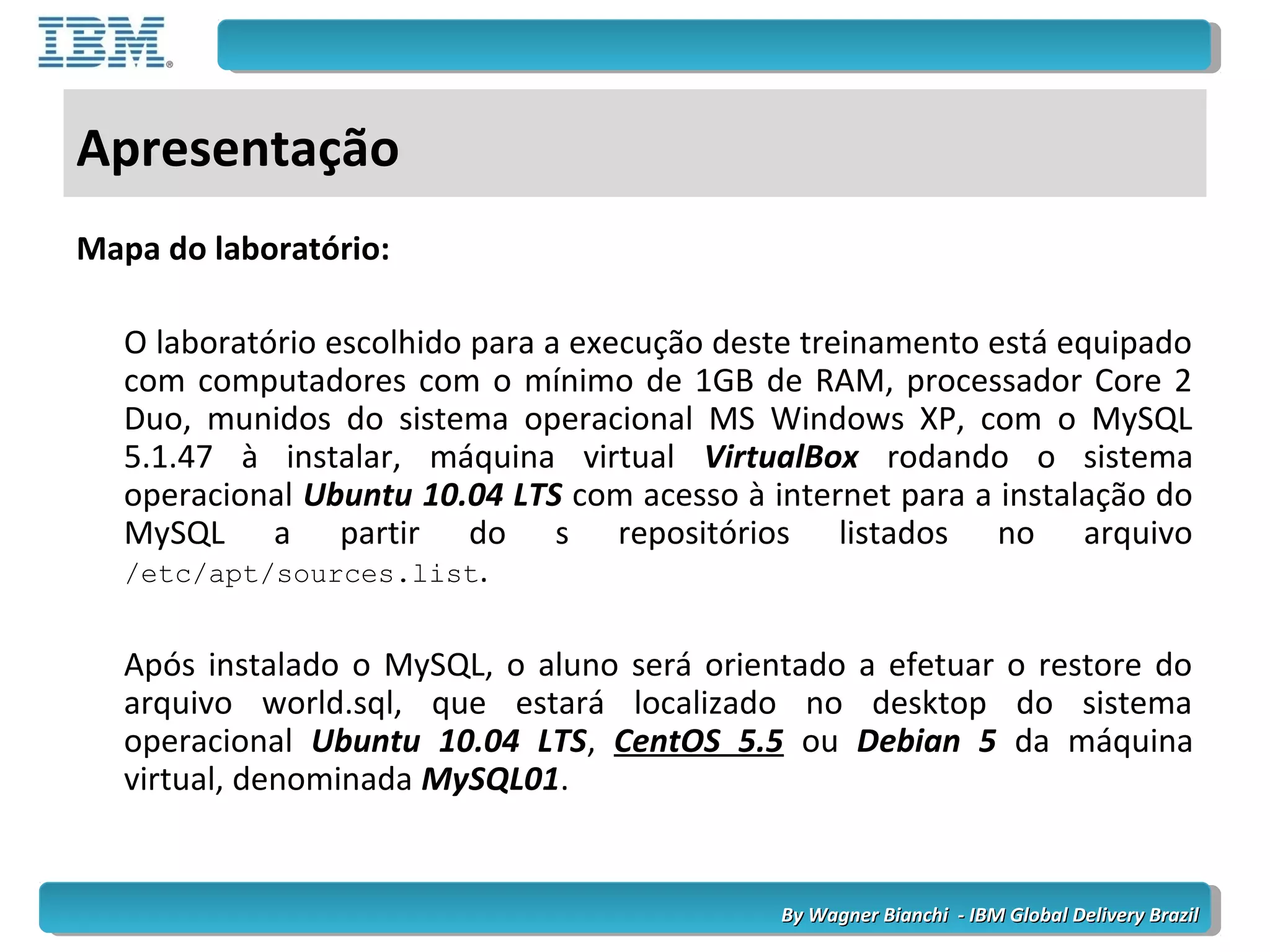By Wagner Bianchi - IBM Global Delivery BrazilBy Wagner Bianchi - IBM Global Delivery Brazil
Apresentação
Mapa do laboratório:
O laboratório escolhido para a execução deste treinamento está equipado
com computadores com o mínimo de 1GB de RAM, processador Core 2
Duo, munidos do sistema operacional MS Windows XP, com o MySQL
5.1.47 à instalar, máquina virtual VirtualBox rodando o sistema
operacional Ubuntu 10.04 LTS com acesso à internet para a instalação do
MySQL a partir do s repositórios listados no arquivo
/etc/apt/sources.list.
Após instalado o MySQL, o aluno será orientado a efetuar o restore do
arquivo world.sql, que estará localizado no desktop do sistema
operacional Ubuntu 10.04 LTS, CentOS 5.5 ou Debian 5 da máquina
virtual, denominada MySQL01.
 