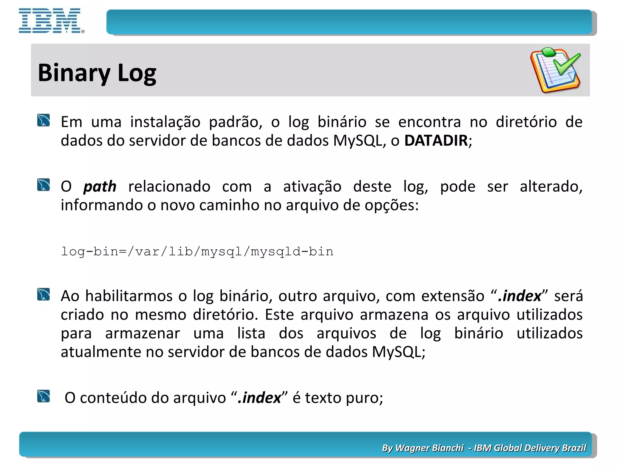 By Wagner Bianchi - IBM Global Delivery BrazilBy Wagner Bianchi - IBM Global Delivery Brazil
Binary Log
Em uma instalação padrão, o log binário se encontra no diretório de
dados do servidor de bancos de dados MySQL, o DATADIR;
O path relacionado com a ativação deste log, pode ser alterado,
informando o novo caminho no arquivo de opções:
log-bin=/var/lib/mysql/mysqld-bin
Ao habilitarmos o log binário, outro arquivo, com extensão “.index” será
criado no mesmo diretório. Este arquivo armazena os arquivo utilizados
para armazenar uma lista dos arquivos de log binário utilizados
atualmente no servidor de bancos de dados MySQL;
O conteúdo do arquivo “.index” é texto puro;
 