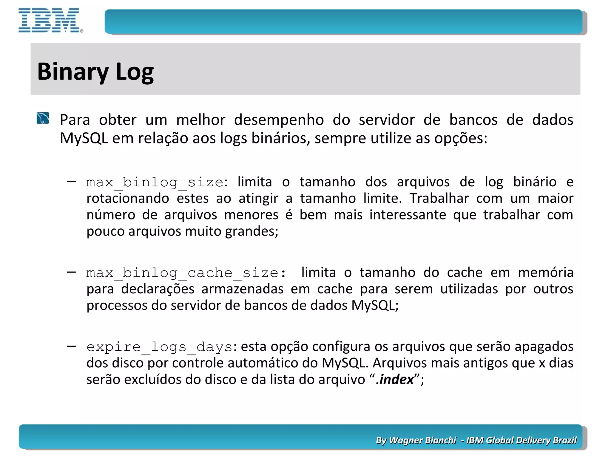 By Wagner Bianchi - IBM Global Delivery BrazilBy Wagner Bianchi - IBM Global Delivery Brazil
Binary Log
Para obter um melhor desempenho do servidor de bancos de dados
MySQL em relação aos logs binários, sempre utilize as opções:
– max_binlog_size: limita o tamanho dos arquivos de log binário e
rotacionando estes ao atingir a tamanho limite. Trabalhar com um maior
número de arquivos menores é bem mais interessante que trabalhar com
pouco arquivos muito grandes;
– max_binlog_cache_size: limita o tamanho do cache em memória
para declarações armazenadas em cache para serem utilizadas por outros
processos do servidor de bancos de dados MySQL;
– expire_logs_days: esta opção configura os arquivos que serão apagados
dos disco por controle automático do MySQL. Arquivos mais antigos que x dias
serão excluídos do disco e da lista do arquivo “.index”;
 
