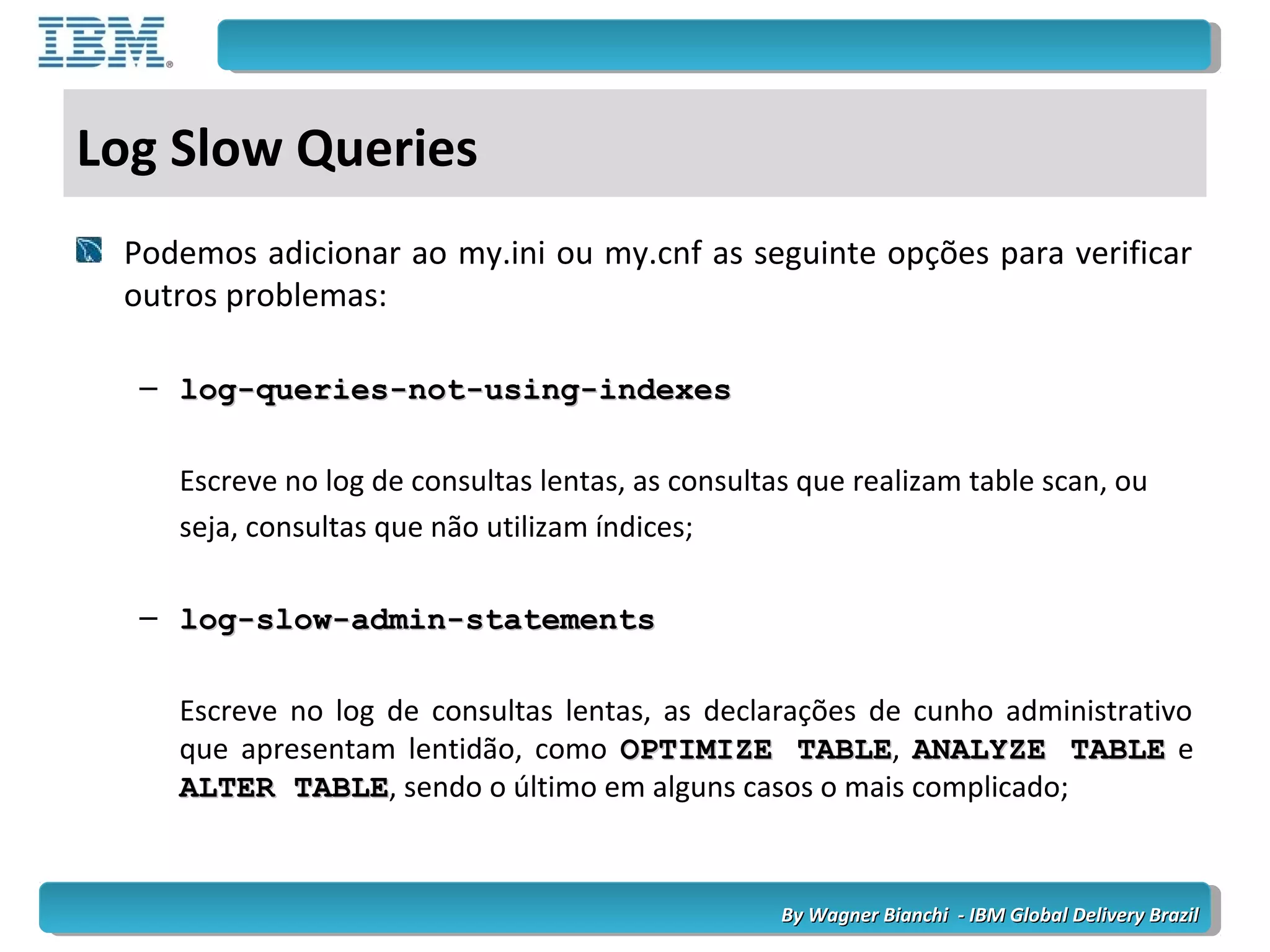 By Wagner Bianchi - IBM Global Delivery BrazilBy Wagner Bianchi - IBM Global Delivery Brazil
Log Slow Queries
Podemos adicionar ao my.ini ou my.cnf as seguinte opções para verificar
outros problemas:
– log-queries-not-using-indexeslog-queries-not-using-indexes
Escreve no log de consultas lentas, as consultas que realizam table scan, ou
seja, consultas que não utilizam índices;
– log-slow-admin-statementslog-slow-admin-statements
Escreve no log de consultas lentas, as declarações de cunho administrativo
que apresentam lentidão, como OPTIMIZE TABLEOPTIMIZE TABLE, ANALYZE TABLEANALYZE TABLE e
ALTER TABLEALTER TABLE, sendo o último em alguns casos o mais complicado;
 