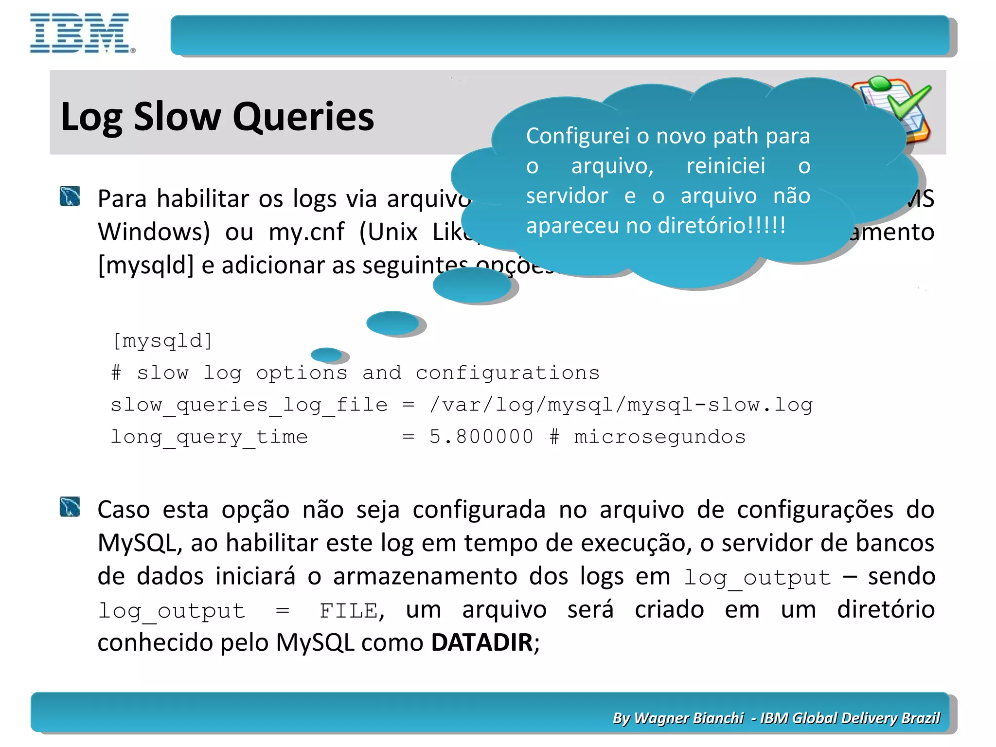 By Wagner Bianchi - IBM Global Delivery BrazilBy Wagner Bianchi - IBM Global Delivery Brazil
Log Slow Queries
Para habilitar os logs via arquivo de configuração, sendo este my.ini (MS
Windows) ou my.cnf (Unix Like), precisamos localizar o agrupamento
[mysqld] e adicionar as seguintes opções:
[mysqld]
# slow log options and configurations
slow_queries_log_file = /var/log/mysql/mysql-slow.log
long_query_time = 5.800000 # microsegundos
Caso esta opção não seja configurada no arquivo de configurações do
MySQL, ao habilitar este log em tempo de execução, o servidor de bancos
de dados iniciará o armazenamento dos logs em log_output – sendo
log_output = FILE, um arquivo será criado em um diretório
conhecido pelo MySQL como DATADIR;
Configurei o novo path para
o arquivo, reiniciei o
servidor e o arquivo não
apareceu no diretório!!!!!
Configurei o novo path para
o arquivo, reiniciei o
servidor e o arquivo não
apareceu no diretório!!!!!
 