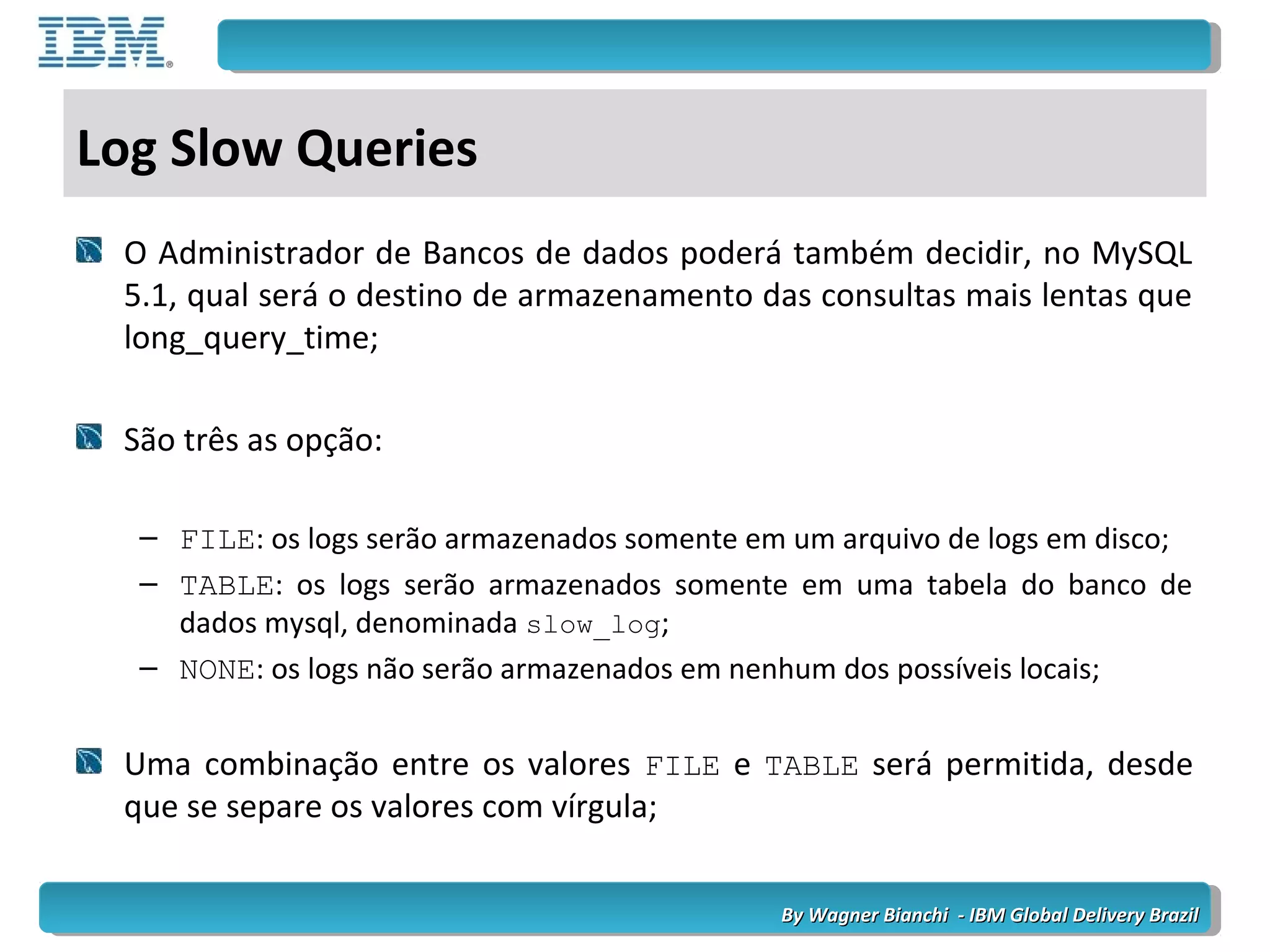 By Wagner Bianchi - IBM Global Delivery BrazilBy Wagner Bianchi - IBM Global Delivery Brazil
Log Slow Queries
O Administrador de Bancos de dados poderá também decidir, no MySQL
5.1, qual será o destino de armazenamento das consultas mais lentas que
long_query_time;
São três as opção:
– FILE: os logs serão armazenados somente em um arquivo de logs em disco;
– TABLE: os logs serão armazenados somente em uma tabela do banco de
dados mysql, denominada slow_log;
– NONE: os logs não serão armazenados em nenhum dos possíveis locais;
Uma combinação entre os valores FILE e TABLE será permitida, desde
que se separe os valores com vírgula;
 