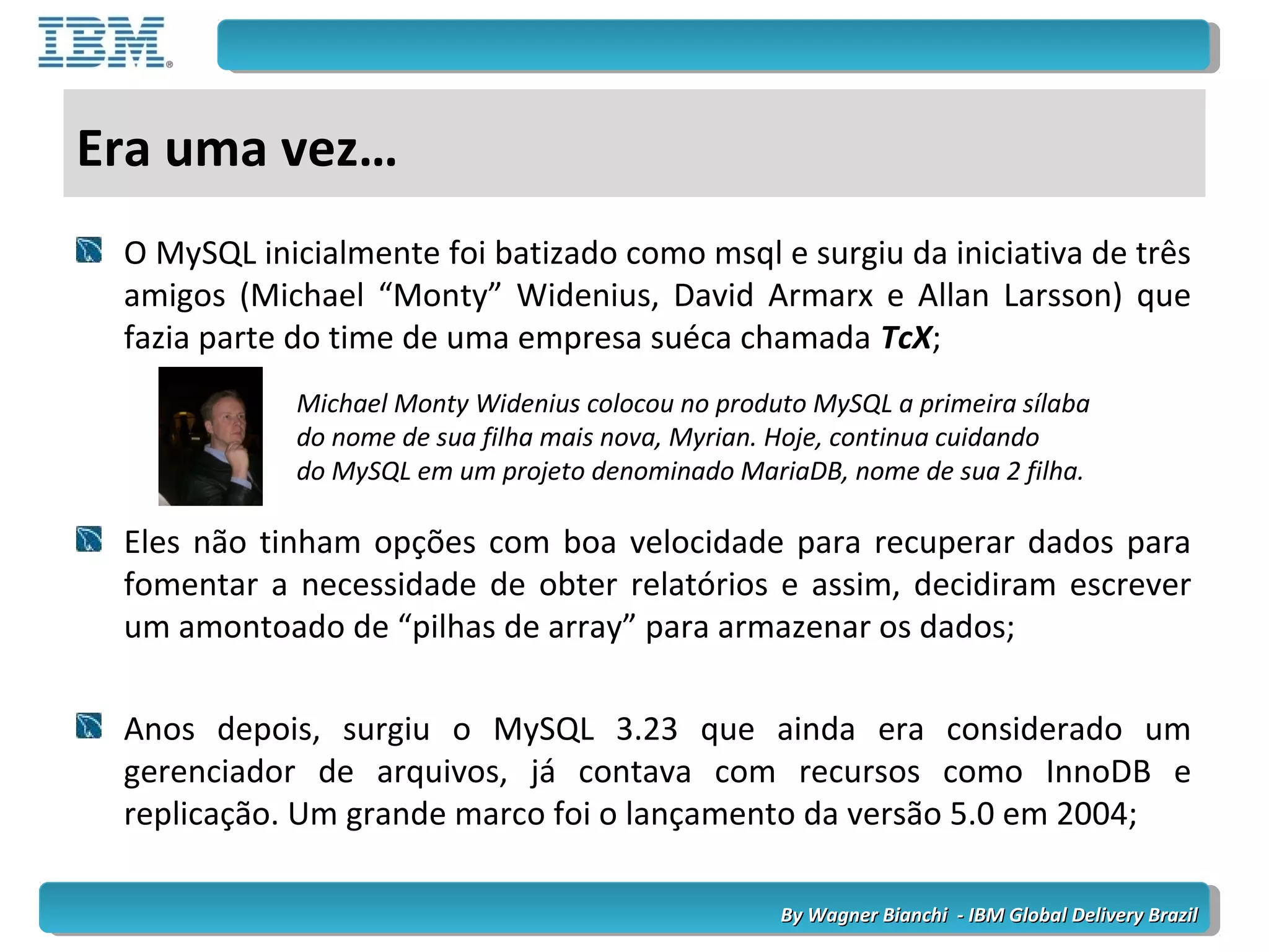 By Wagner Bianchi - IBM Global Delivery BrazilBy Wagner Bianchi - IBM Global Delivery Brazil
Era uma vez…
O MySQL inicialmente foi batizado como msql e surgiu da iniciativa de três
amigos (Michael “Monty” Widenius, David Armarx e Allan Larsson) que
fazia parte do time de uma empresa suéca chamada TcX;
Eles não tinham opções com boa velocidade para recuperar dados para
fomentar a necessidade de obter relatórios e assim, decidiram escrever
um amontoado de “pilhas de array” para armazenar os dados;
Anos depois, surgiu o MySQL 3.23 que ainda era considerado um
gerenciador de arquivos, já contava com recursos como InnoDB e
replicação. Um grande marco foi o lançamento da versão 5.0 em 2004;
Michael Monty Widenius colocou no produto MySQL a primeira sílaba
do nome de sua filha mais nova, Myrian. Hoje, continua cuidando
do MySQL em um projeto denominado MariaDB, nome de sua 2 filha.
 
