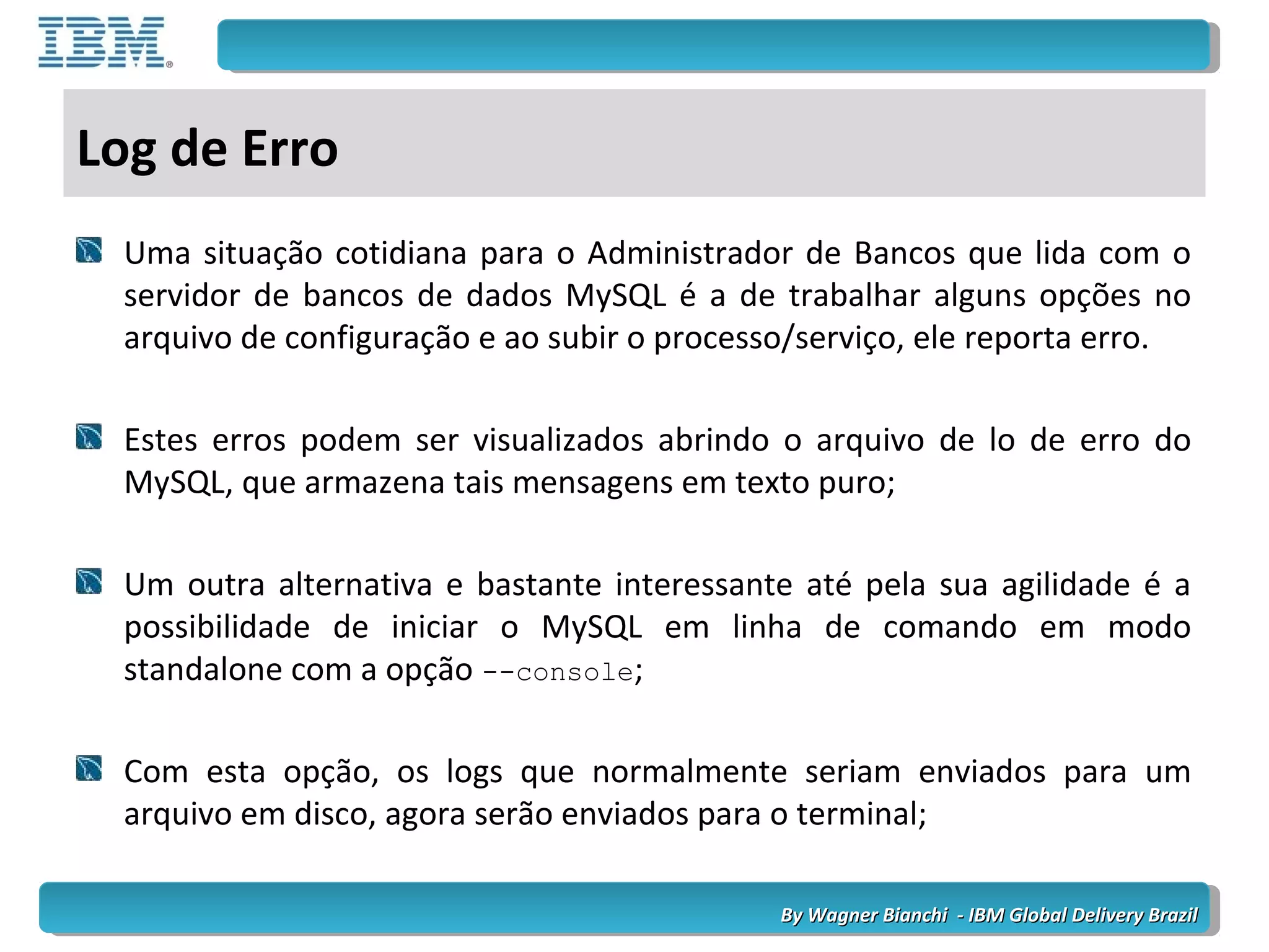 By Wagner Bianchi - IBM Global Delivery BrazilBy Wagner Bianchi - IBM Global Delivery Brazil
Log de Erro
Uma situação cotidiana para o Administrador de Bancos que lida com o
servidor de bancos de dados MySQL é a de trabalhar alguns opções no
arquivo de configuração e ao subir o processo/serviço, ele reporta erro.
Estes erros podem ser visualizados abrindo o arquivo de lo de erro do
MySQL, que armazena tais mensagens em texto puro;
Um outra alternativa e bastante interessante até pela sua agilidade é a
possibilidade de iniciar o MySQL em linha de comando em modo
standalone com a opção --console;
Com esta opção, os logs que normalmente seriam enviados para um
arquivo em disco, agora serão enviados para o terminal;
 
