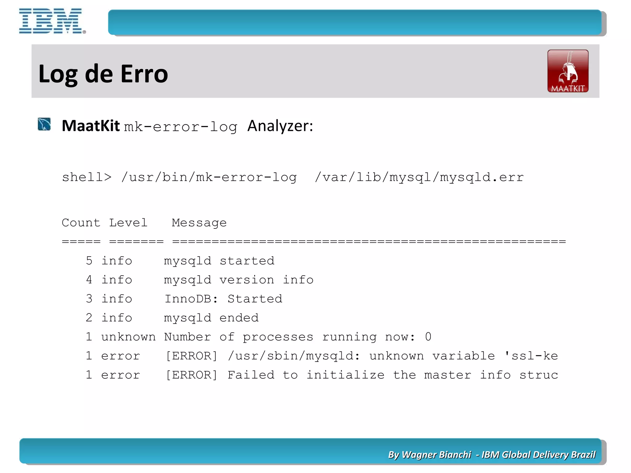 By Wagner Bianchi - IBM Global Delivery BrazilBy Wagner Bianchi - IBM Global Delivery Brazil
Log de Erro
MaatKit mk-error-log Analyzer:
shell> /usr/bin/mk-error-log /var/lib/mysql/mysqld.err
Count Level Message
===== ======= ==================================================
5 info mysqld started
4 info mysqld version info
3 info InnoDB: Started
2 info mysqld ended
1 unknown Number of processes running now: 0
1 error [ERROR] /usr/sbin/mysqld: unknown variable 'ssl-ke
1 error [ERROR] Failed to initialize the master info struc
 