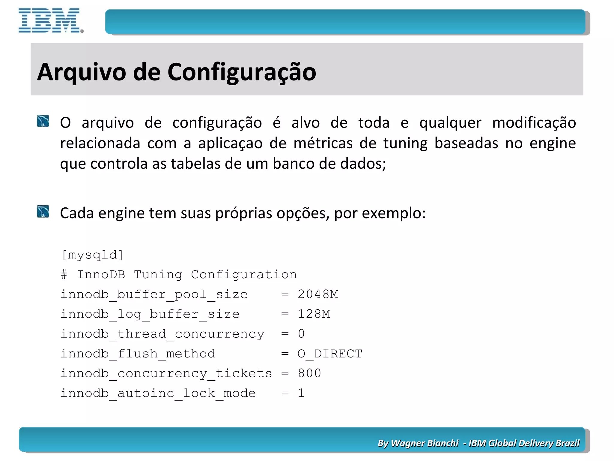 By Wagner Bianchi - IBM Global Delivery BrazilBy Wagner Bianchi - IBM Global Delivery Brazil
Arquivo de Configuração
O arquivo de configuração é alvo de toda e qualquer modificação
relacionada com a aplicaçao de métricas de tuning baseadas no engine
que controla as tabelas de um banco de dados;
Cada engine tem suas próprias opções, por exemplo:
[mysqld]
# InnoDB Tuning Configuration
innodb_buffer_pool_size = 2048M
innodb_log_buffer_size = 128M
innodb_thread_concurrency = 0
innodb_flush_method = O_DIRECT
innodb_concurrency_tickets = 800
innodb_autoinc_lock_mode = 1
 