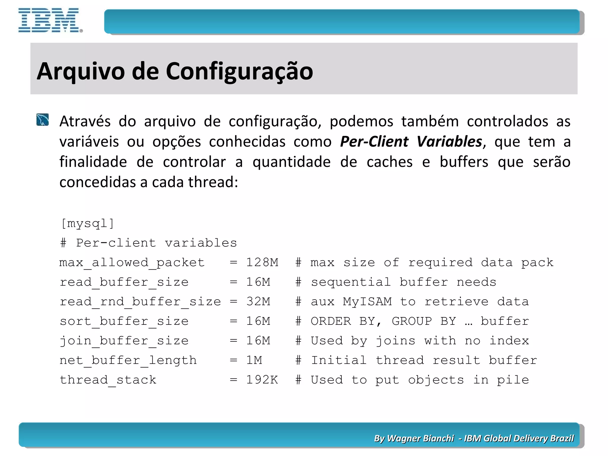 By Wagner Bianchi - IBM Global Delivery BrazilBy Wagner Bianchi - IBM Global Delivery Brazil
Arquivo de Configuração
Através do arquivo de configuração, podemos também controlados as
variáveis ou opções conhecidas como Per-Client Variables, que tem a
finalidade de controlar a quantidade de caches e buffers que serão
concedidas a cada thread:
[mysql]
# Per-client variables
max_allowed_packet = 128M # max size of required data pack
read_buffer_size = 16M # sequential buffer needs
read_rnd_buffer_size = 32M # aux MyISAM to retrieve data
sort_buffer_size = 16M # ORDER BY, GROUP BY … buffer
join_buffer_size = 16M # Used by joins with no index
net_buffer_length = 1M # Initial thread result buffer
thread_stack = 192K # Used to put objects in pile
 