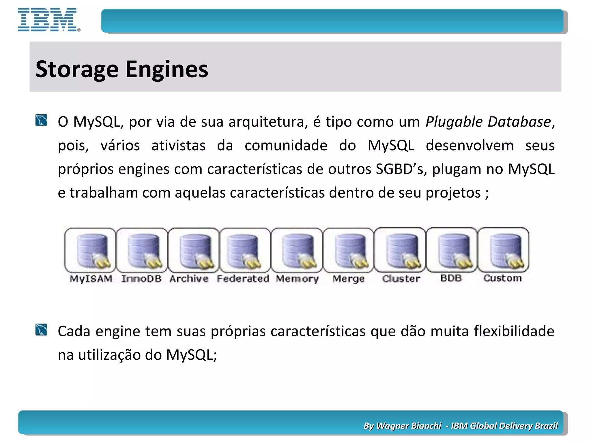 By Wagner Bianchi - IBM Global Delivery BrazilBy Wagner Bianchi - IBM Global Delivery Brazil
Storage Engines
O MySQL, por via de sua arquitetura, é tipo como um Plugable Database,
pois, vários ativistas da comunidade do MySQL desenvolvem seus
próprios engines com características de outros SGBD’s, plugam no MySQL
e trabalham com aquelas características dentro de seu projetos ;
Cada engine tem suas próprias características que dão muita flexibilidade
na utilização do MySQL;
 
