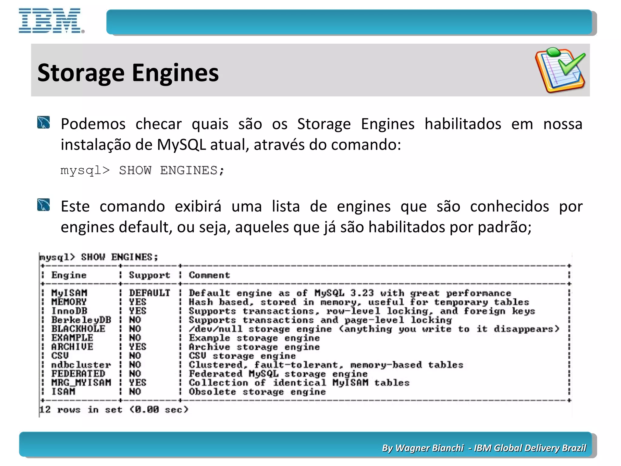By Wagner Bianchi - IBM Global Delivery BrazilBy Wagner Bianchi - IBM Global Delivery Brazil
Storage Engines
Podemos checar quais são os Storage Engines habilitados em nossa
instalação de MySQL atual, através do comando:
mysql> SHOW ENGINES;SHOW ENGINES;
Este comando exibirá uma lista de engines que são conhecidos por
engines default, ou seja, aqueles que já são habilitados por padrão;
 