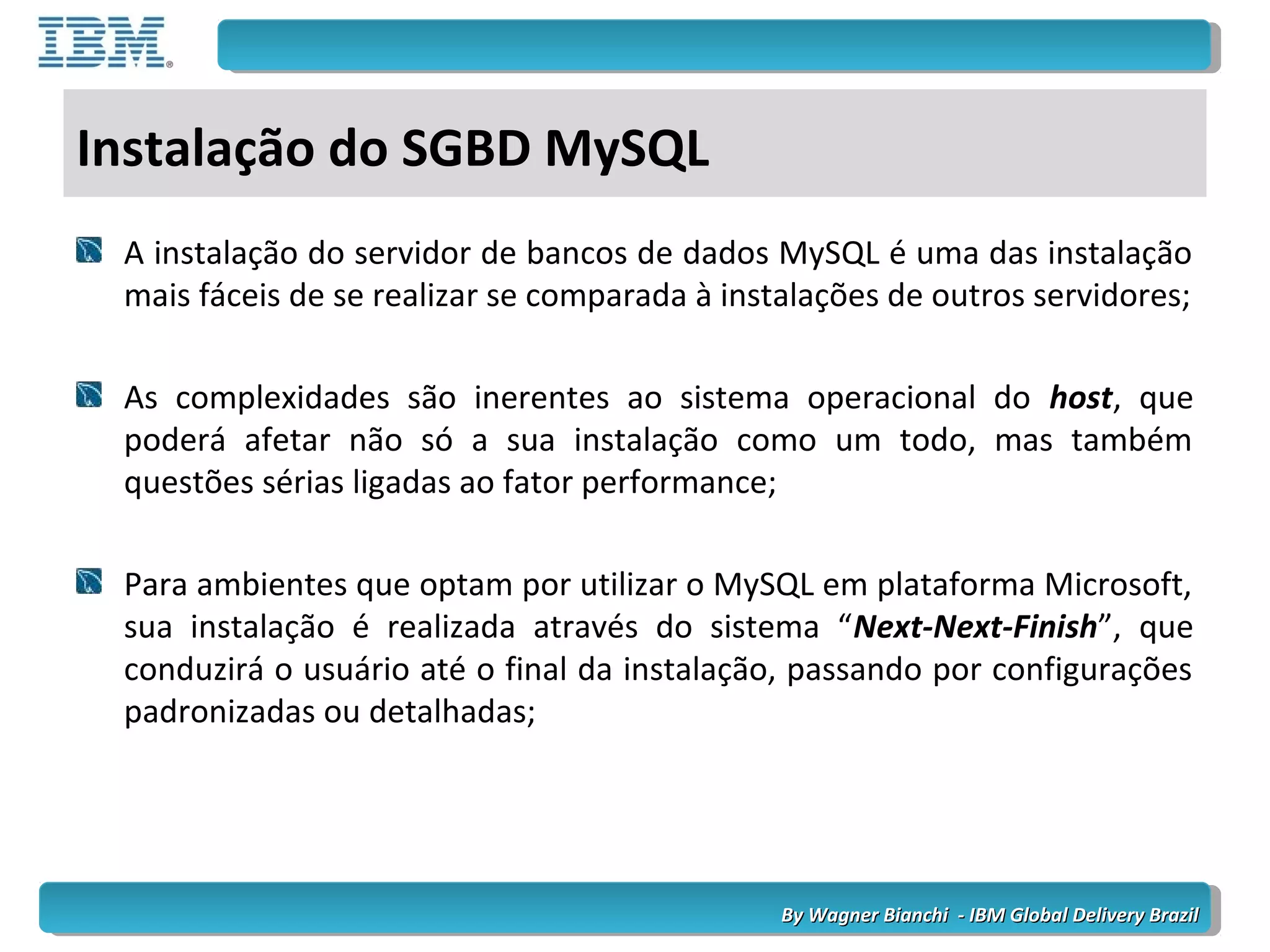By Wagner Bianchi - IBM Global Delivery BrazilBy Wagner Bianchi - IBM Global Delivery Brazil
Instalação do SGBD MySQL
A instalação do servidor de bancos de dados MySQL é uma das instalação
mais fáceis de se realizar se comparada à instalações de outros servidores;
As complexidades são inerentes ao sistema operacional do host, que
poderá afetar não só a sua instalação como um todo, mas também
questões sérias ligadas ao fator performance;
Para ambientes que optam por utilizar o MySQL em plataforma Microsoft,
sua instalação é realizada através do sistema “Next-Next-Finish”, que
conduzirá o usuário até o final da instalação, passando por configurações
padronizadas ou detalhadas;
 