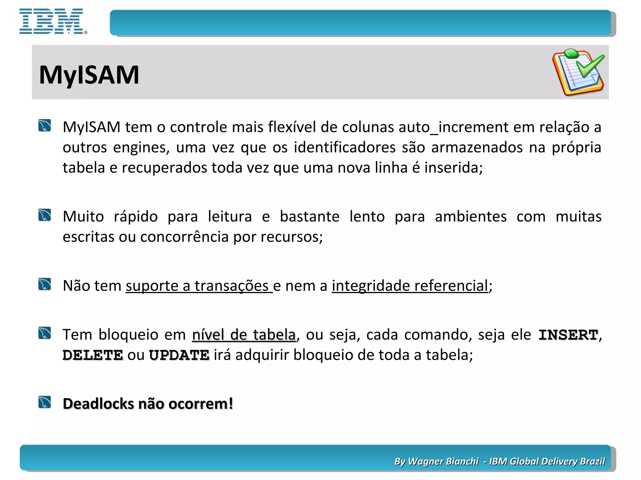 By Wagner Bianchi - IBM Global Delivery BrazilBy Wagner Bianchi - IBM Global Delivery Brazil
MyISAM
MyISAM tem o controle mais flexível de colunas auto_increment em relação a
outros engines, uma vez que os identificadores são armazenados na própria
tabela e recuperados toda vez que uma nova linha é inserida;
Muito rápido para leitura e bastante lento para ambientes com muitas
escritas ou concorrência por recursos;
Não tem suporte a transações e nem a integridade referencial;
Tem bloqueio em nível de tabelanível de tabela, ou seja, cada comando, seja ele INSERTINSERT,
DELETEDELETE ou UPDATEUPDATE irá adquirir bloqueio de toda a tabela;
Deadlocks não ocorrem!Deadlocks não ocorrem!
 