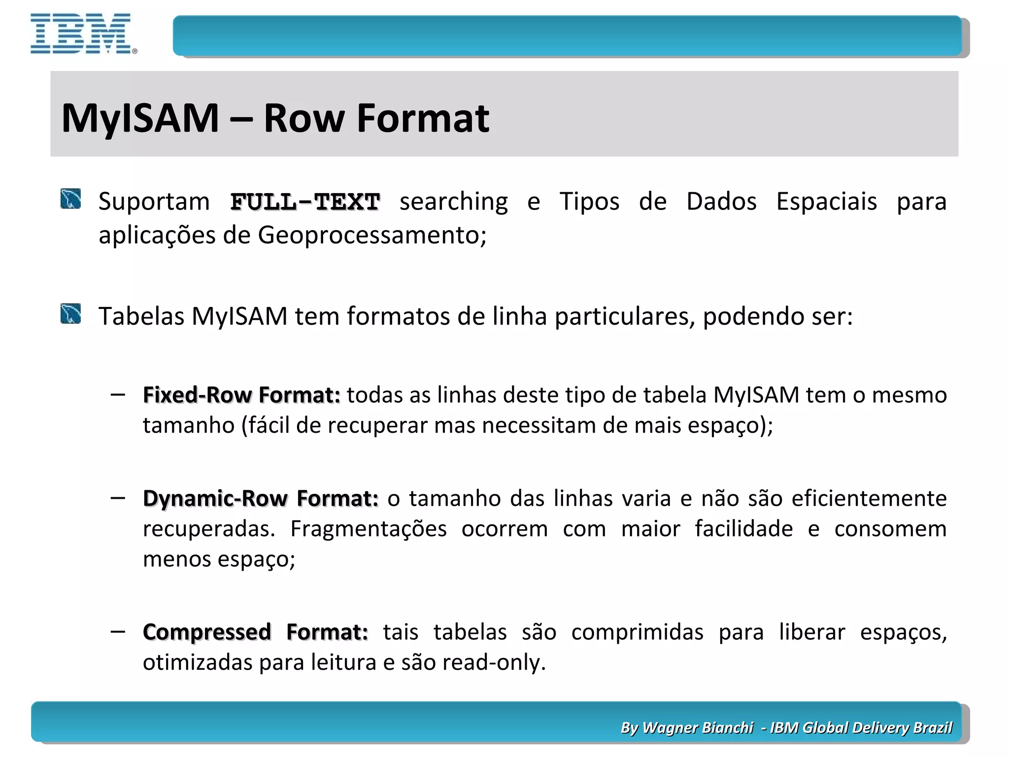 By Wagner Bianchi - IBM Global Delivery BrazilBy Wagner Bianchi - IBM Global Delivery Brazil
MyISAM – Row Format
Suportam FULL-TEXTFULL-TEXT searching e Tipos de Dados Espaciais para
aplicações de Geoprocessamento;
Tabelas MyISAM tem formatos de linha particulares, podendo ser:
– Fixed-Row Format:Fixed-Row Format: todas as linhas deste tipo de tabela MyISAM tem o mesmo
tamanho (fácil de recuperar mas necessitam de mais espaço);
– Dynamic-Row Format:Dynamic-Row Format: o tamanho das linhas varia e não são eficientemente
recuperadas. Fragmentações ocorrem com maior facilidade e consomem
menos espaço;
– Compressed Format:Compressed Format: tais tabelas são comprimidas para liberar espaços,
otimizadas para leitura e são read-only.
 
