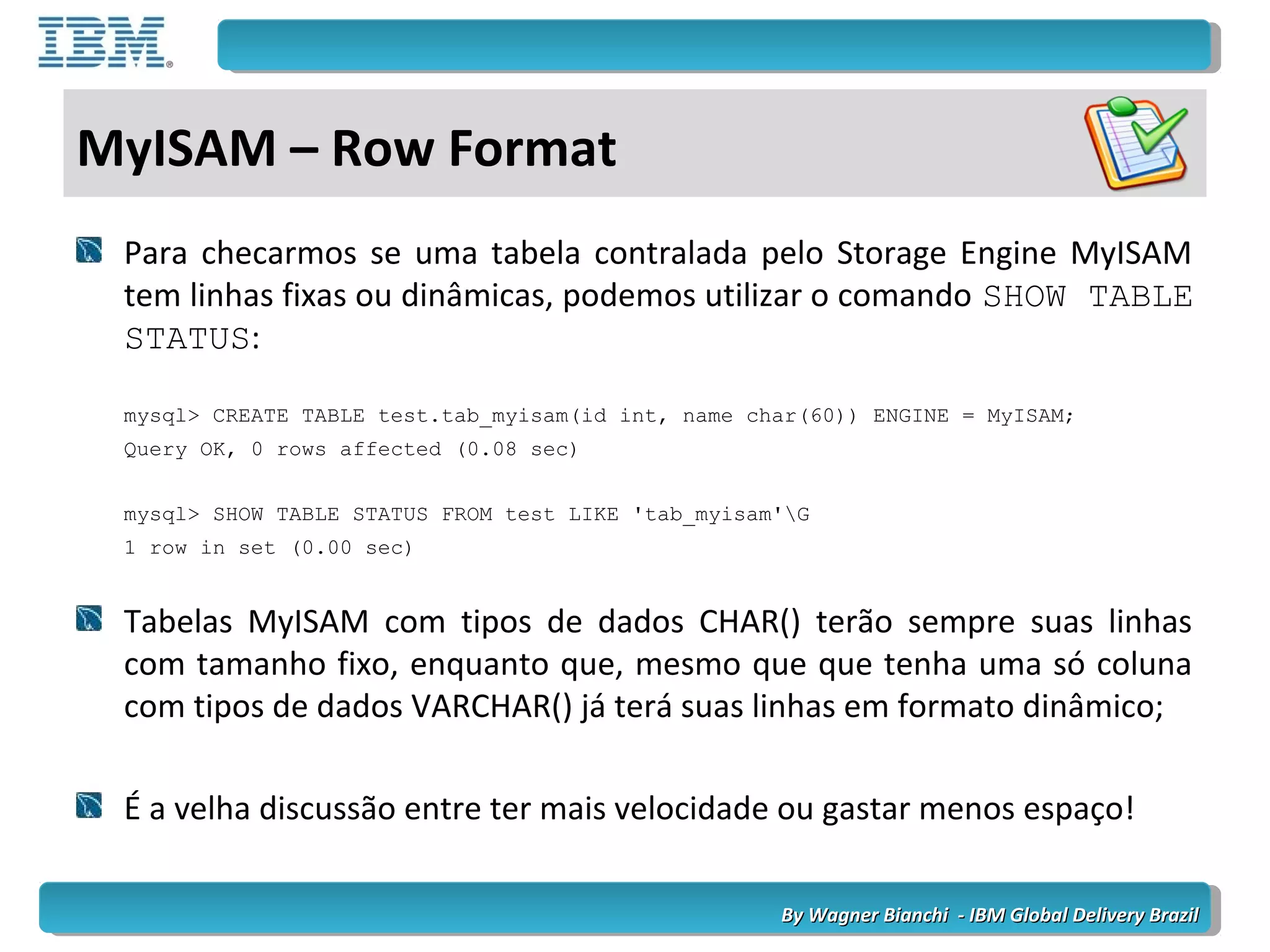 By Wagner Bianchi - IBM Global Delivery BrazilBy Wagner Bianchi - IBM Global Delivery Brazil
MyISAM – Row Format
Para checarmos se uma tabela contralada pelo Storage Engine MyISAM
tem linhas fixas ou dinâmicas, podemos utilizar o comando SHOW TABLE
STATUS:
mysql> CREATE TABLE test.tab_myisam(id int, name char(60)) ENGINE = MyISAM;
Query OK, 0 rows affected (0.08 sec)
mysql> SHOW TABLE STATUS FROM test LIKE 'tab_myisam'G
1 row in set (0.00 sec)
Tabelas MyISAM com tipos de dados CHAR() terão sempre suas linhas
com tamanho fixo, enquanto que, mesmo que que tenha uma só coluna
com tipos de dados VARCHAR() já terá suas linhas em formato dinâmico;
É a velha discussão entre ter mais velocidade ou gastar menos espaço!
 
