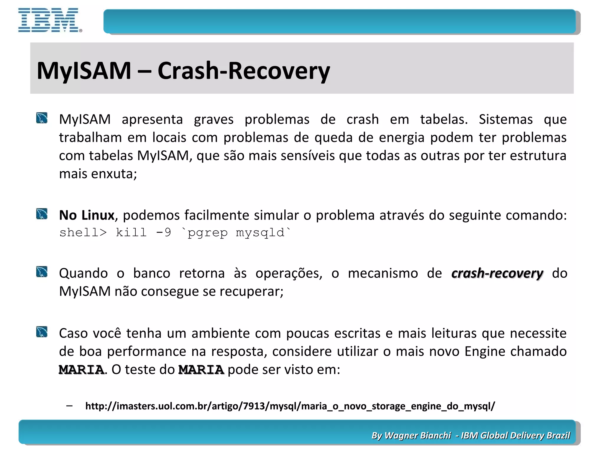 By Wagner Bianchi - IBM Global Delivery BrazilBy Wagner Bianchi - IBM Global Delivery Brazil
MyISAM – Crash-Recovery
MyISAM apresenta graves problemas de crash em tabelas. Sistemas que
trabalham em locais com problemas de queda de energia podem ter problemas
com tabelas MyISAM, que são mais sensíveis que todas as outras por ter estrutura
mais enxuta;
No Linux, podemos facilmente simular o problema através do seguinte comando:
shell> kill -9 `pgrep mysqld`
Quando o banco retorna às operações, o mecanismo de crash-recoverycrash-recovery do
MyISAM não consegue se recuperar;
Caso você tenha um ambiente com poucas escritas e mais leituras que necessite
de boa performance na resposta, considere utilizar o mais novo Engine chamado
MARIAMARIA. O teste do MARIAMARIA pode ser visto em:
– http://imasters.uol.com.br/artigo/7913/mysql/maria_o_novo_storage_engine_do_mysql/
 