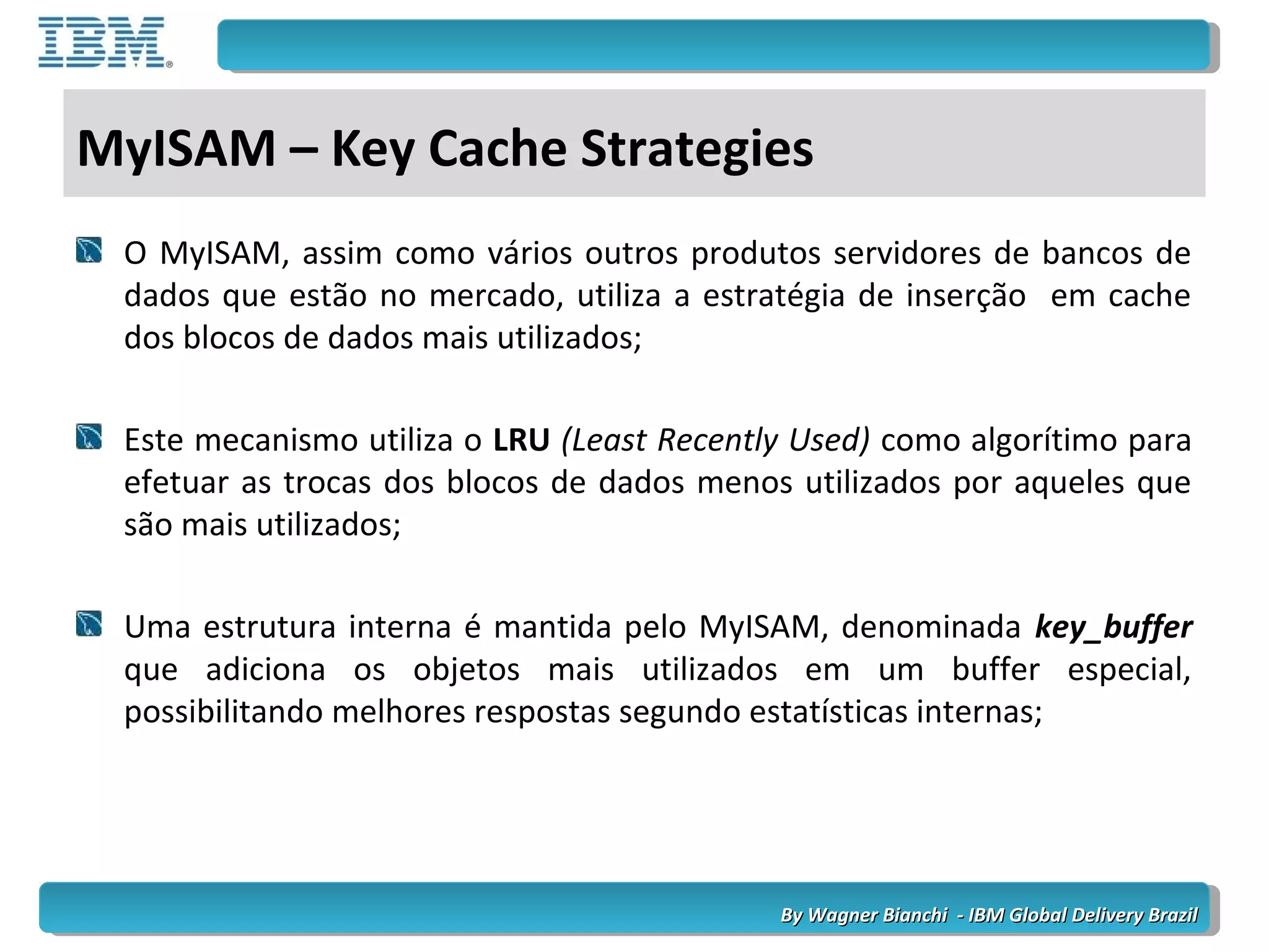 By Wagner Bianchi - IBM Global Delivery BrazilBy Wagner Bianchi - IBM Global Delivery Brazil
MyISAM – Key Cache Strategies
O MyISAM, assim como vários outros produtos servidores de bancos de
dados que estão no mercado, utiliza a estratégia de inserção em cache
dos blocos de dados mais utilizados;
Este mecanismo utiliza o LRU (Least Recently Used) como algorítimo para
efetuar as trocas dos blocos de dados menos utilizados por aqueles que
são mais utilizados;
Uma estrutura interna é mantida pelo MyISAM, denominada key_buffer
que adiciona os objetos mais utilizados em um buffer especial,
possibilitando melhores respostas segundo estatísticas internas;
 
