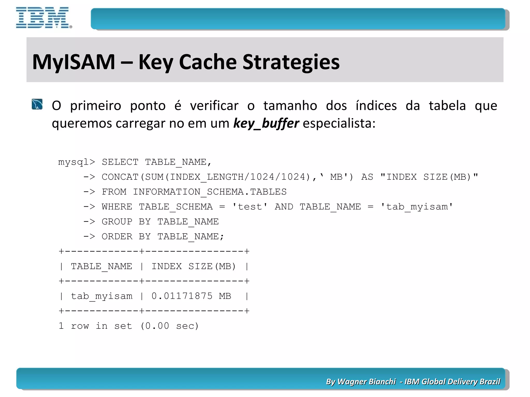 By Wagner Bianchi - IBM Global Delivery BrazilBy Wagner Bianchi - IBM Global Delivery Brazil
MyISAM – Key Cache Strategies
O primeiro ponto é verificar o tamanho dos índices da tabela que
queremos carregar no em um key_buffer especialista:
mysql> SELECT TABLE_NAME,
-> CONCAT(SUM(INDEX_LENGTH/1024/1024),‘ MB') AS "INDEX SIZE(MB)"
-> FROM INFORMATION_SCHEMA.TABLES
-> WHERE TABLE_SCHEMA = 'test' AND TABLE_NAME = 'tab_myisam'
-> GROUP BY TABLE_NAME
-> ORDER BY TABLE_NAME;
+------------+----------------+
| TABLE_NAME | INDEX SIZE(MB) |
+------------+----------------+
| tab_myisam | 0.01171875 MB |
+------------+----------------+
1 row in set (0.00 sec)
 