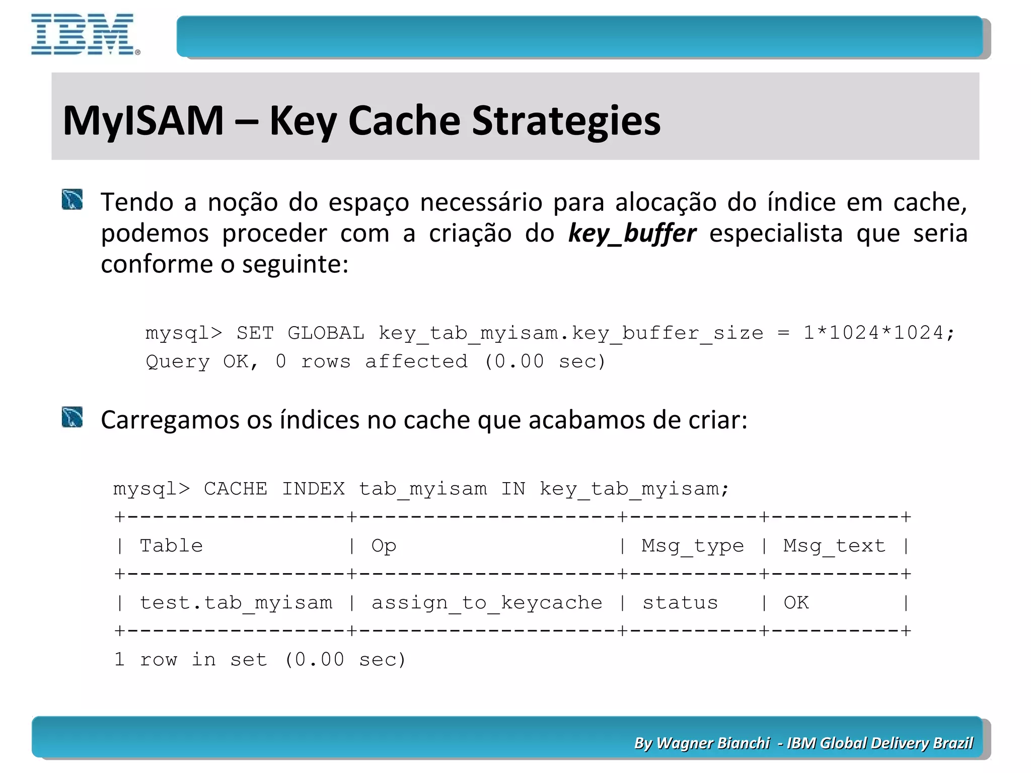 By Wagner Bianchi - IBM Global Delivery BrazilBy Wagner Bianchi - IBM Global Delivery Brazil
MyISAM – Key Cache Strategies
Tendo a noção do espaço necessário para alocação do índice em cache,
podemos proceder com a criação do key_buffer especialista que seria
conforme o seguinte:
mysql> SET GLOBAL key_tab_myisam.key_buffer_size = 1*1024*1024;
Query OK, 0 rows affected (0.00 sec)
Carregamos os índices no cache que acabamos de criar:
mysql> CACHE INDEX tab_myisam IN key_tab_myisam;
+-----------------+--------------------+----------+----------+
| Table | Op | Msg_type | Msg_text |
+-----------------+--------------------+----------+----------+
| test.tab_myisam | assign_to_keycache | status | OK |
+-----------------+--------------------+----------+----------+
1 row in set (0.00 sec)
 