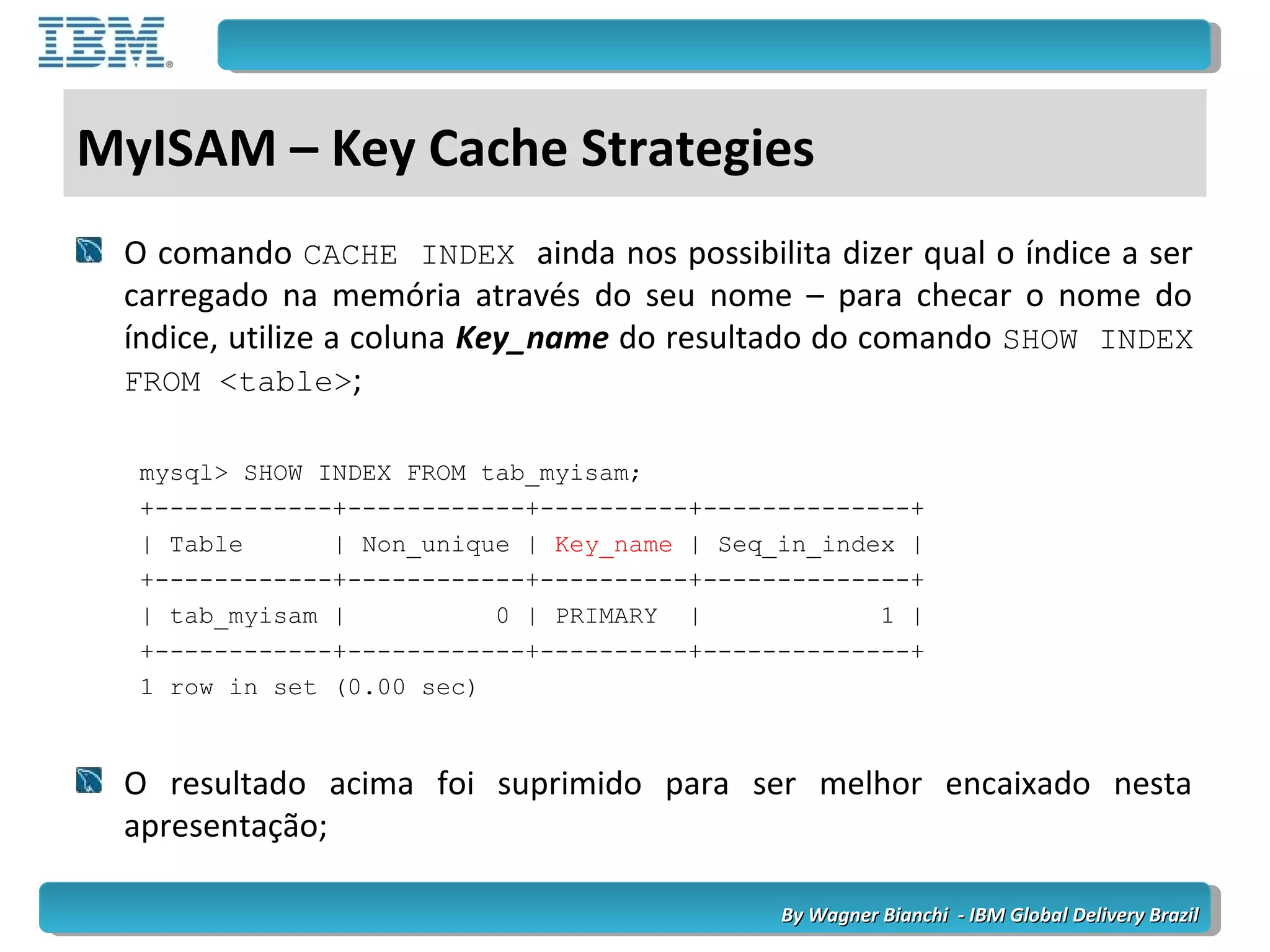 By Wagner Bianchi - IBM Global Delivery BrazilBy Wagner Bianchi - IBM Global Delivery Brazil
MyISAM – Key Cache Strategies
O comando CACHE INDEX ainda nos possibilita dizer qual o índice a ser
carregado na memória através do seu nome – para checar o nome do
índice, utilize a coluna Key_name do resultado do comando SHOW INDEX
FROM <table>;
mysql> SHOW INDEX FROM tab_myisam;
+------------+------------+----------+--------------+
| Table | Non_unique | Key_name | Seq_in_index |
+------------+------------+----------+--------------+
| tab_myisam | 0 | PRIMARY | 1 |
+------------+------------+----------+--------------+
1 row in set (0.00 sec)
O resultado acima foi suprimido para ser melhor encaixado nesta
apresentação;
 