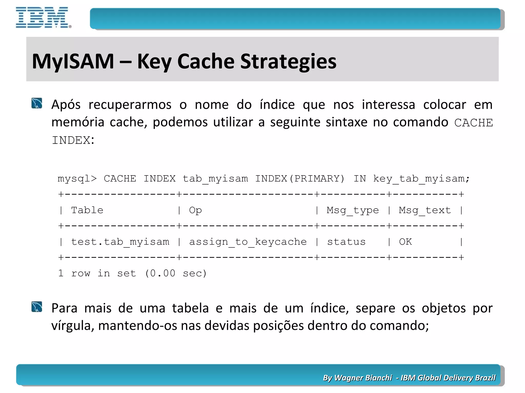 By Wagner Bianchi - IBM Global Delivery BrazilBy Wagner Bianchi - IBM Global Delivery Brazil
MyISAM – Key Cache Strategies
Após recuperarmos o nome do índice que nos interessa colocar em
memória cache, podemos utilizar a seguinte sintaxe no comando CACHE
INDEX:
mysql> CACHE INDEX tab_myisam INDEX(PRIMARY) IN key_tab_myisam;
+-----------------+--------------------+----------+----------+
| Table | Op | Msg_type | Msg_text |
+-----------------+--------------------+----------+----------+
| test.tab_myisam | assign_to_keycache | status | OK |
+-----------------+--------------------+----------+----------+
1 row in set (0.00 sec)
Para mais de uma tabela e mais de um índice, separe os objetos por
vírgula, mantendo-os nas devidas posições dentro do comando;
 