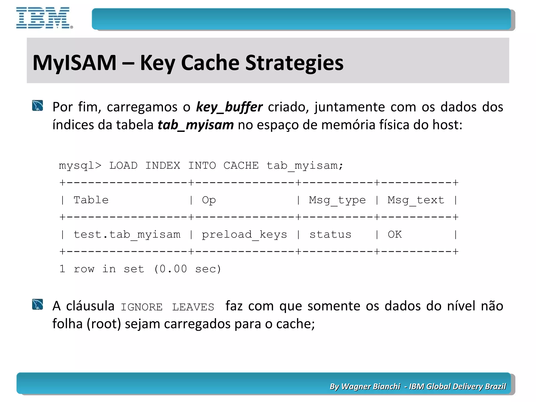 By Wagner Bianchi - IBM Global Delivery BrazilBy Wagner Bianchi - IBM Global Delivery Brazil
MyISAM – Key Cache Strategies
Por fim, carregamos o key_buffer criado, juntamente com os dados dos
índices da tabela tab_myisam no espaço de memória física do host:
mysql> LOAD INDEX INTO CACHE tab_myisam;
+-----------------+--------------+----------+----------+
| Table | Op | Msg_type | Msg_text |
+-----------------+--------------+----------+----------+
| test.tab_myisam | preload_keys | status | OK |
+-----------------+--------------+----------+----------+
1 row in set (0.00 sec)
A cláusula IGNORE LEAVES faz com que somente os dados do nível não
folha (root) sejam carregados para o cache;
 