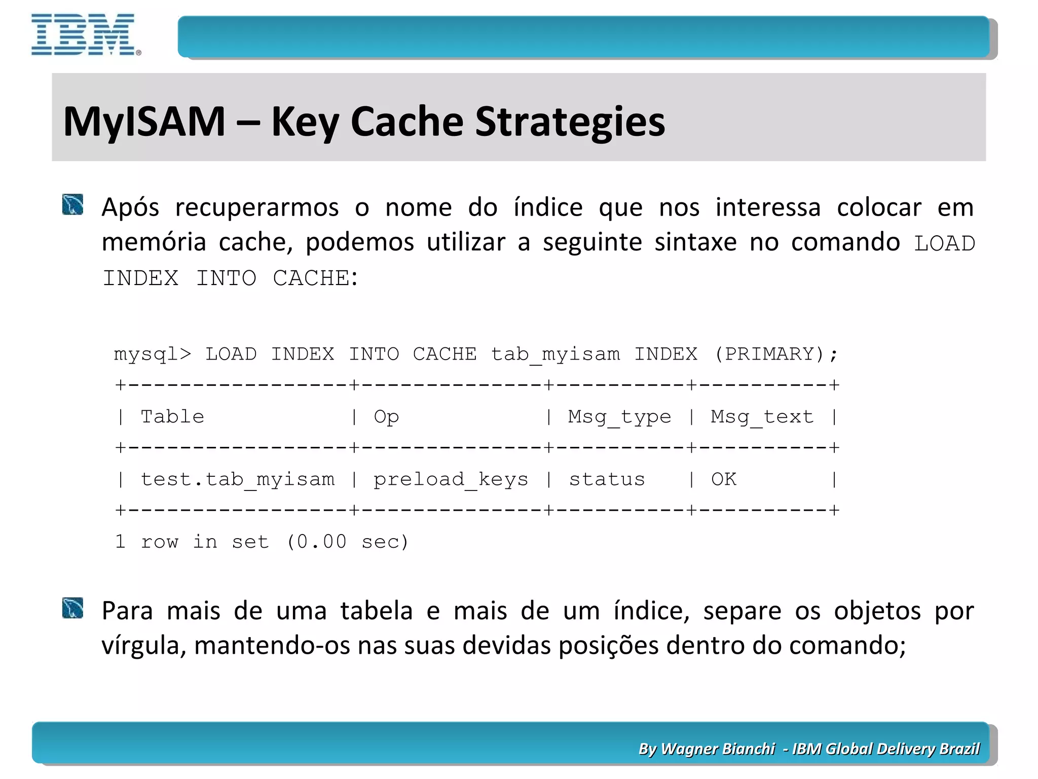 By Wagner Bianchi - IBM Global Delivery BrazilBy Wagner Bianchi - IBM Global Delivery Brazil
MyISAM – Key Cache Strategies
Após recuperarmos o nome do índice que nos interessa colocar em
memória cache, podemos utilizar a seguinte sintaxe no comando LOAD
INDEX INTO CACHE:
mysql> LOAD INDEX INTO CACHE tab_myisam INDEX (PRIMARY);
+-----------------+--------------+----------+----------+
| Table | Op | Msg_type | Msg_text |
+-----------------+--------------+----------+----------+
| test.tab_myisam | preload_keys | status | OK |
+-----------------+--------------+----------+----------+
1 row in set (0.00 sec)
Para mais de uma tabela e mais de um índice, separe os objetos por
vírgula, mantendo-os nas suas devidas posições dentro do comando;
 