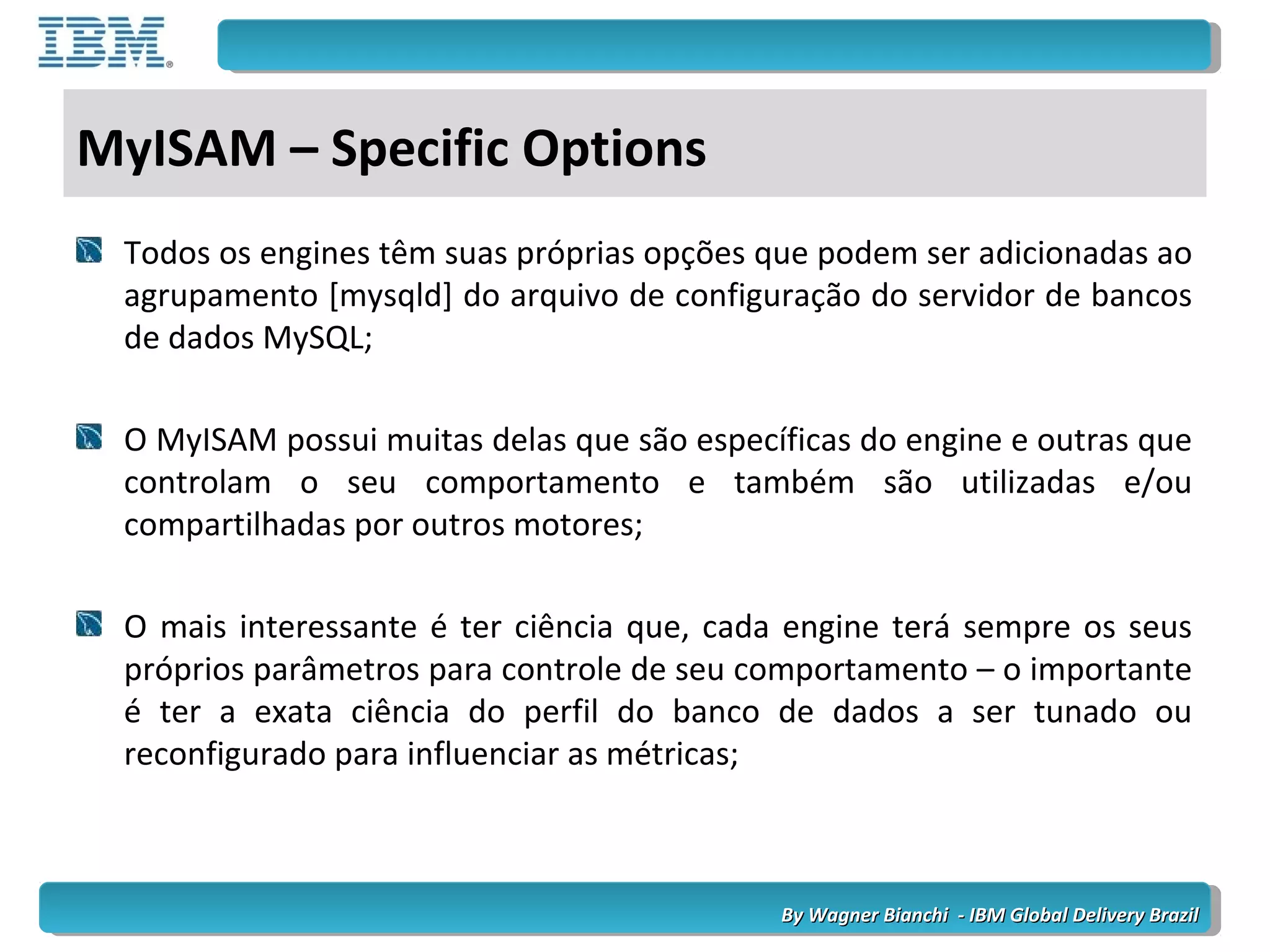 By Wagner Bianchi - IBM Global Delivery BrazilBy Wagner Bianchi - IBM Global Delivery Brazil
MyISAM – Specific Options
Todos os engines têm suas próprias opções que podem ser adicionadas ao
agrupamento [mysqld] do arquivo de configuração do servidor de bancos
de dados MySQL;
O MyISAM possui muitas delas que são específicas do engine e outras que
controlam o seu comportamento e também são utilizadas e/ou
compartilhadas por outros motores;
O mais interessante é ter ciência que, cada engine terá sempre os seus
próprios parâmetros para controle de seu comportamento – o importante
é ter a exata ciência do perfil do banco de dados a ser tunado ou
reconfigurado para influenciar as métricas;
 