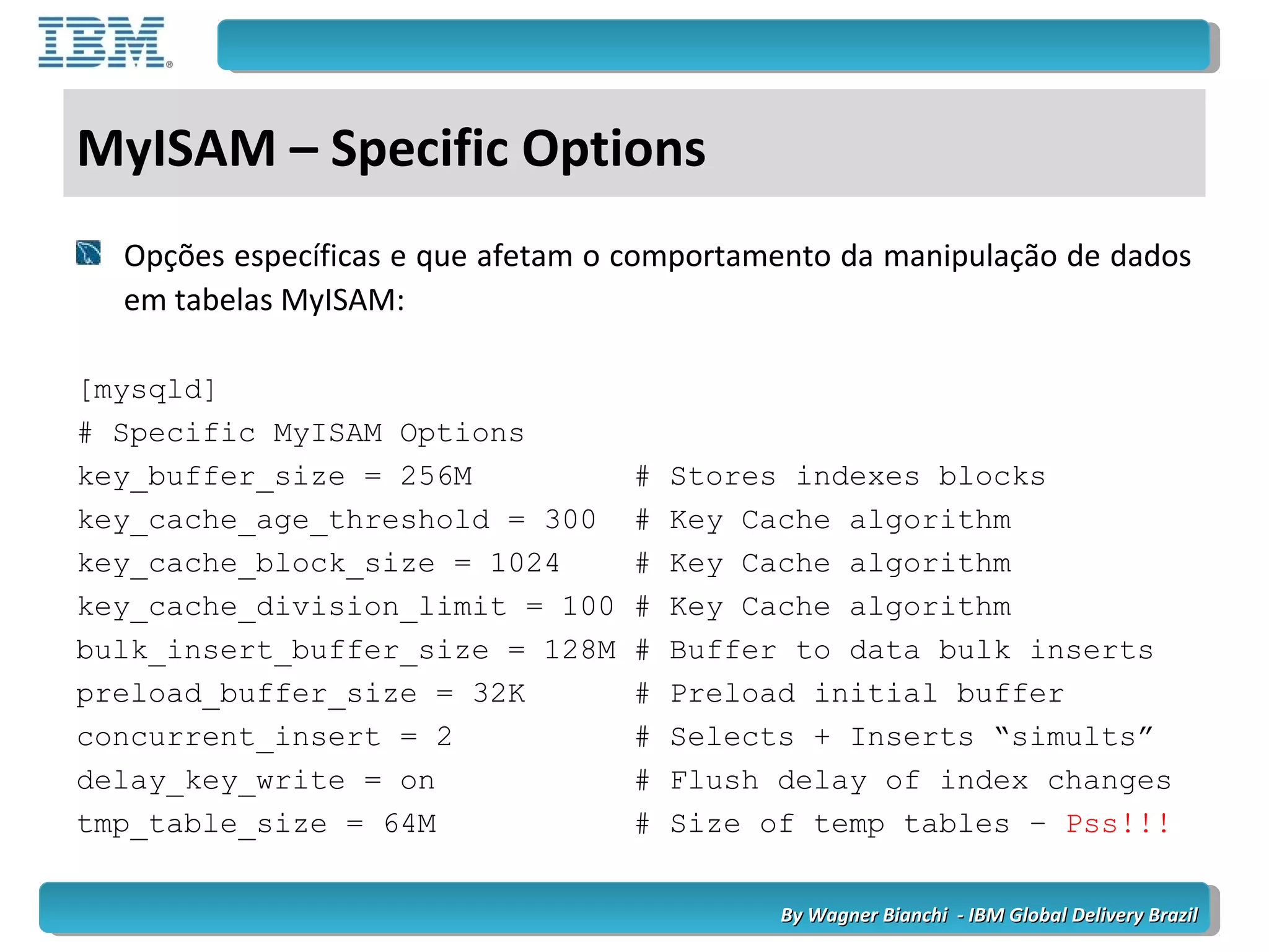 By Wagner Bianchi - IBM Global Delivery BrazilBy Wagner Bianchi - IBM Global Delivery Brazil
MyISAM – Specific Options
Opções específicas e que afetam o comportamento da manipulação de dados
em tabelas MyISAM:
[mysqld]
# Specific MyISAM Options
key_buffer_size = 256M # Stores indexes blocks
key_cache_age_threshold = 300 # Key Cache algorithm
key_cache_block_size = 1024 # Key Cache algorithm
key_cache_division_limit = 100 # Key Cache algorithm
bulk_insert_buffer_size = 128M # Buffer to data bulk inserts
preload_buffer_size = 32K # Preload initial buffer
concurrent_insert = 2 # Selects + Inserts “simults”
delay_key_write = on # Flush delay of index changes
tmp_table_size = 64M # Size of temp tables – Pss!!!
 
