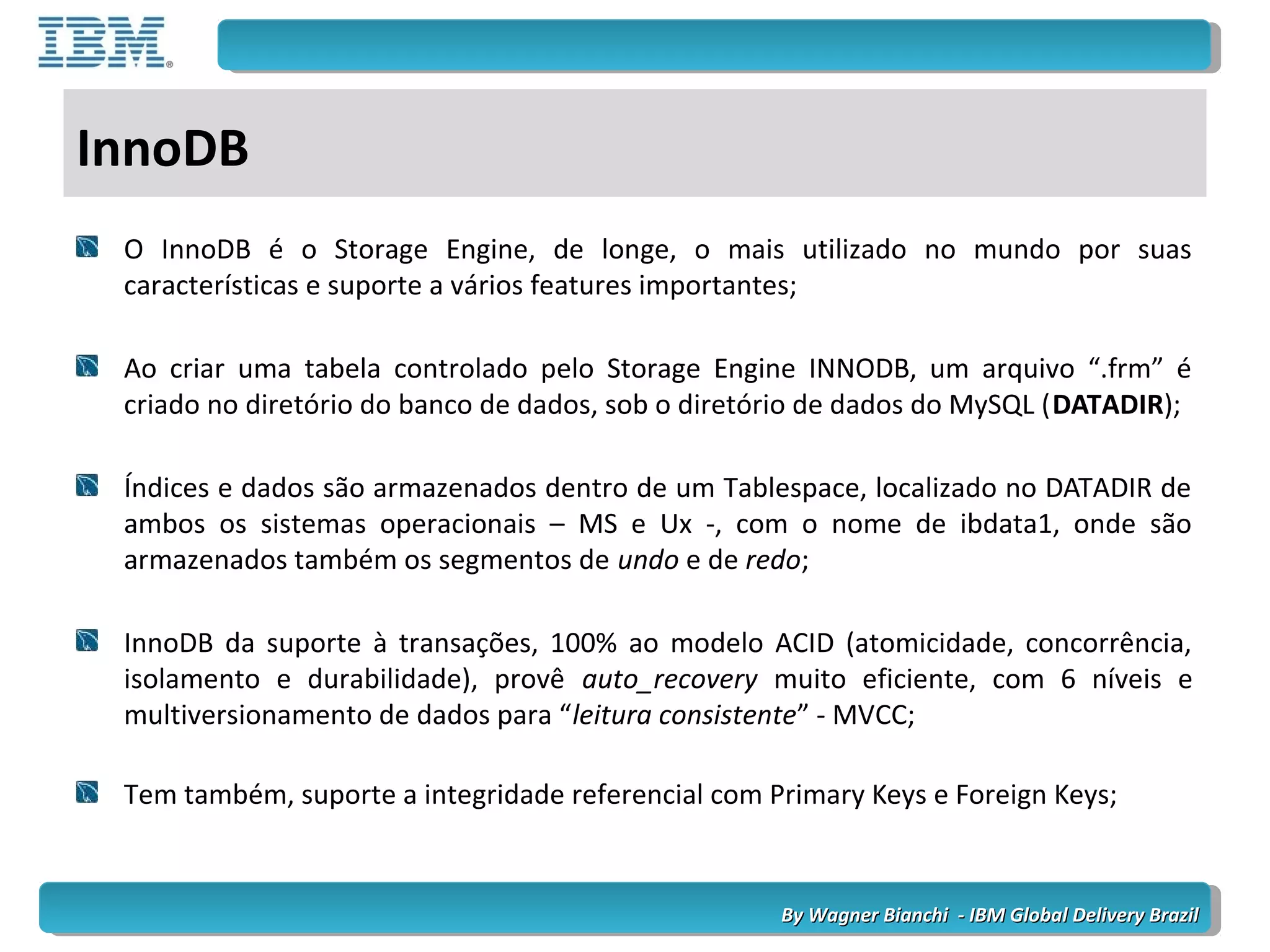 By Wagner Bianchi - IBM Global Delivery BrazilBy Wagner Bianchi - IBM Global Delivery Brazil
InnoDB
O InnoDB é o Storage Engine, de longe, o mais utilizado no mundo por suas
características e suporte a vários features importantes;
Ao criar uma tabela controlado pelo Storage Engine INNODB, um arquivo “.frm” é
criado no diretório do banco de dados, sob o diretório de dados do MySQL (DATADIR);
Índices e dados são armazenados dentro de um Tablespace, localizado no DATADIR de
ambos os sistemas operacionais – MS e Ux -, com o nome de ibdata1, onde são
armazenados também os segmentos de undo e de redo;
InnoDB da suporte à transações, 100% ao modelo ACID (atomicidade, concorrência,
isolamento e durabilidade), provê auto_recovery muito eficiente, com 6 níveis e
multiversionamento de dados para “leitura consistente” - MVCC;
Tem também, suporte a integridade referencial com Primary Keys e Foreign Keys;
 