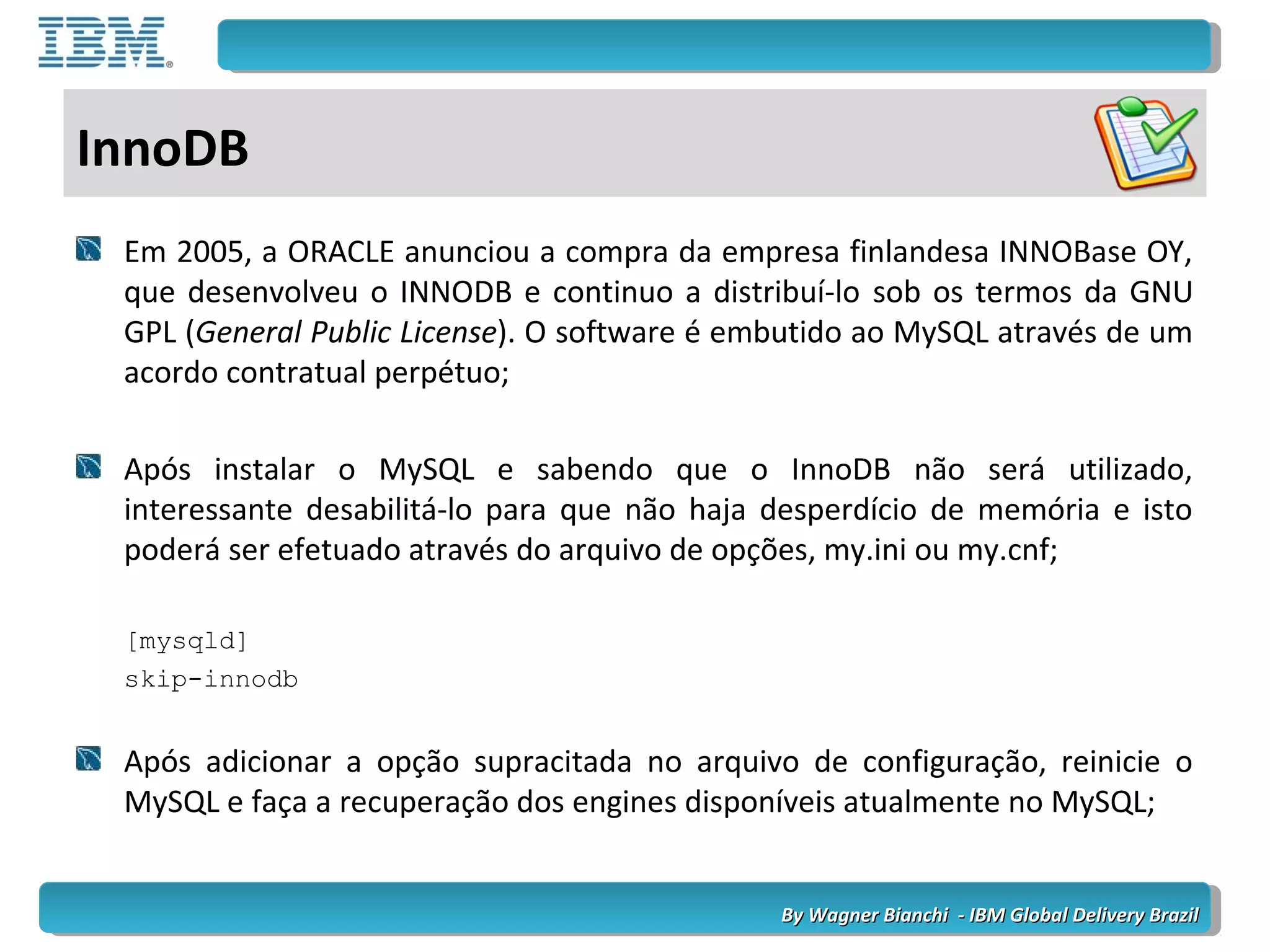 By Wagner Bianchi - IBM Global Delivery BrazilBy Wagner Bianchi - IBM Global Delivery Brazil
InnoDB
Em 2005, a ORACLE anunciou a compra da empresa finlandesa INNOBase OY,
que desenvolveu o INNODB e continuo a distribuí-lo sob os termos da GNU
GPL (General Public License). O software é embutido ao MySQL através de um
acordo contratual perpétuo;
Após instalar o MySQL e sabendo que o InnoDB não será utilizado,
interessante desabilitá-lo para que não haja desperdício de memória e isto
poderá ser efetuado através do arquivo de opções, my.ini ou my.cnf;
[mysqld]
skip-innodb
Após adicionar a opção supracitada no arquivo de configuração, reinicie o
MySQL e faça a recuperação dos engines disponíveis atualmente no MySQL;
 