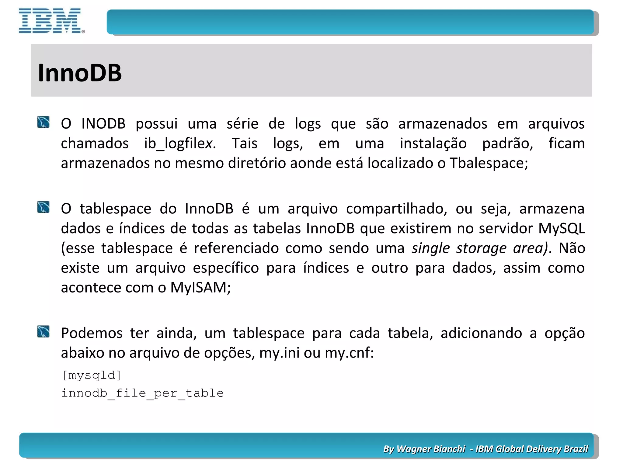 By Wagner Bianchi - IBM Global Delivery BrazilBy Wagner Bianchi - IBM Global Delivery Brazil
InnoDB
O INODB possui uma série de logs que são armazenados em arquivos
chamados ib_logfilex. Tais logs, em uma instalação padrão, ficam
armazenados no mesmo diretório aonde está localizado o Tbalespace;
O tablespace do InnoDB é um arquivo compartilhado, ou seja, armazena
dados e índices de todas as tabelas InnoDB que existirem no servidor MySQL
(esse tablespace é referenciado como sendo uma single storage area). Não
existe um arquivo específico para índices e outro para dados, assim como
acontece com o MyISAM;
Podemos ter ainda, um tablespace para cada tabela, adicionando a opção
abaixo no arquivo de opções, my.ini ou my.cnf:
[mysqld]
innodb_file_per_table
 