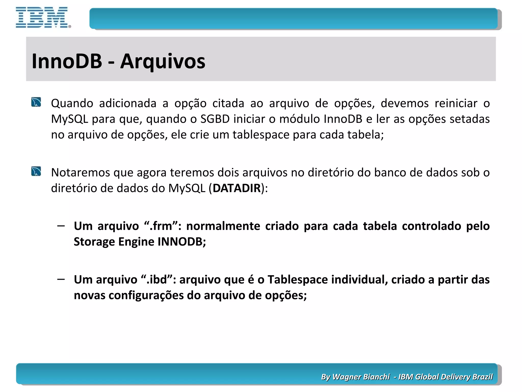 By Wagner Bianchi - IBM Global Delivery BrazilBy Wagner Bianchi - IBM Global Delivery Brazil
InnoDB - Arquivos
Quando adicionada a opção citada ao arquivo de opções, devemos reiniciar o
MySQL para que, quando o SGBD iniciar o módulo InnoDB e ler as opções setadas
no arquivo de opções, ele crie um tablespace para cada tabela;
Notaremos que agora teremos dois arquivos no diretório do banco de dados sob o
diretório de dados do MySQL (DATADIR):
– Um arquivo “.frm”: normalmente criado para cada tabela controlado pelo
Storage Engine INNODB;
– Um arquivo “.ibd”: arquivo que é o Tablespace individual, criado a partir das
novas configurações do arquivo de opções;
 