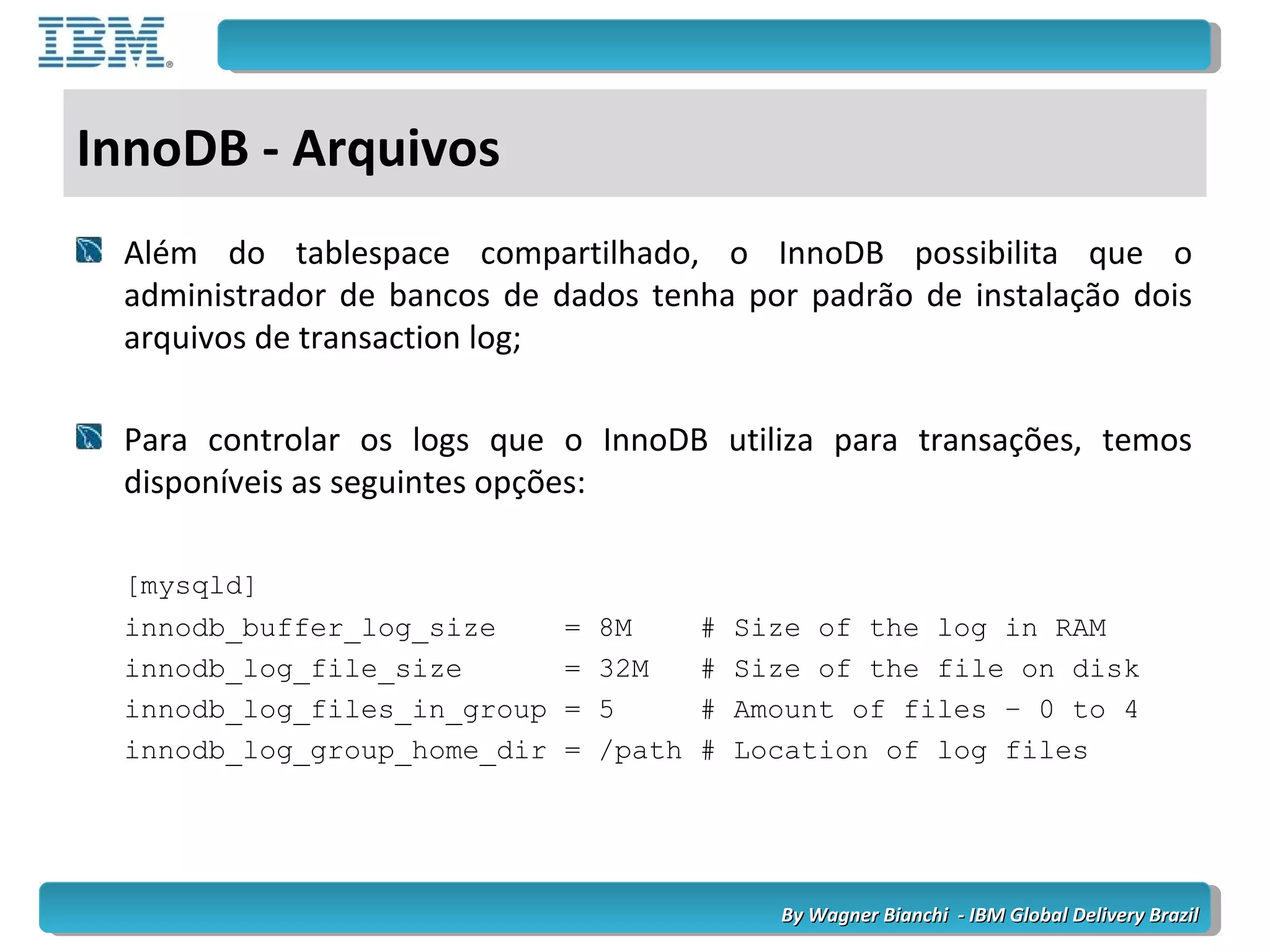 By Wagner Bianchi - IBM Global Delivery BrazilBy Wagner Bianchi - IBM Global Delivery Brazil
InnoDB - Arquivos
Além do tablespace compartilhado, o InnoDB possibilita que o
administrador de bancos de dados tenha por padrão de instalação dois
arquivos de transaction log;
Para controlar os logs que o InnoDB utiliza para transações, temos
disponíveis as seguintes opções:
[mysqld]
innodb_buffer_log_size = 8M # Size of the log in RAM
innodb_log_file_size = 32M # Size of the file on disk
innodb_log_files_in_group = 5 # Amount of files – 0 to 4
innodb_log_group_home_dir = /path # Location of log files
 