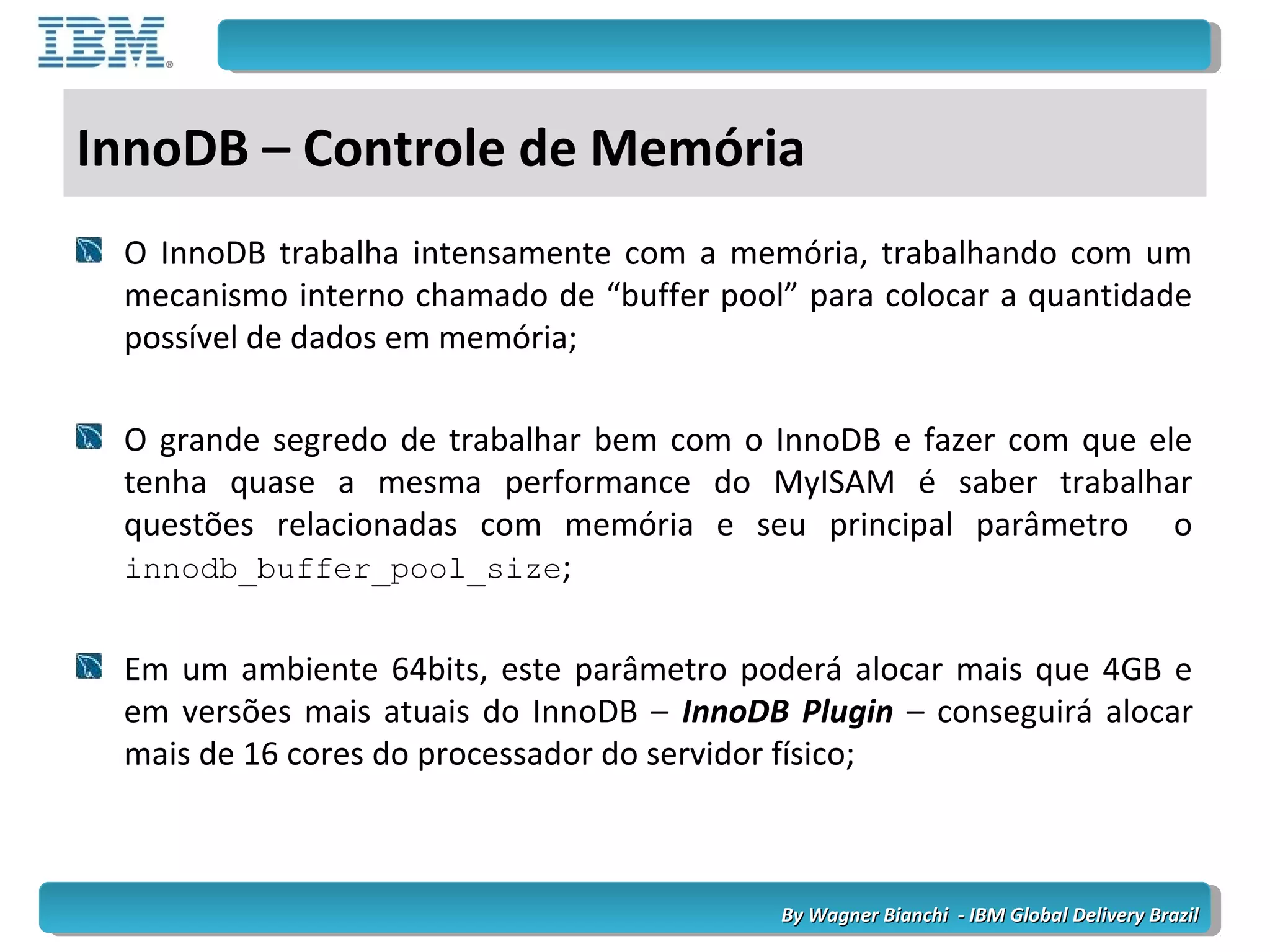By Wagner Bianchi - IBM Global Delivery BrazilBy Wagner Bianchi - IBM Global Delivery Brazil
InnoDB – Controle de Memória
O InnoDB trabalha intensamente com a memória, trabalhando com um
mecanismo interno chamado de “buffer pool” para colocar a quantidade
possível de dados em memória;
O grande segredo de trabalhar bem com o InnoDB e fazer com que ele
tenha quase a mesma performance do MyISAM é saber trabalhar
questões relacionadas com memória e seu principal parâmetro o
innodb_buffer_pool_size;
Em um ambiente 64bits, este parâmetro poderá alocar mais que 4GB e
em versões mais atuais do InnoDB – InnoDB Plugin – conseguirá alocar
mais de 16 cores do processador do servidor físico;
 