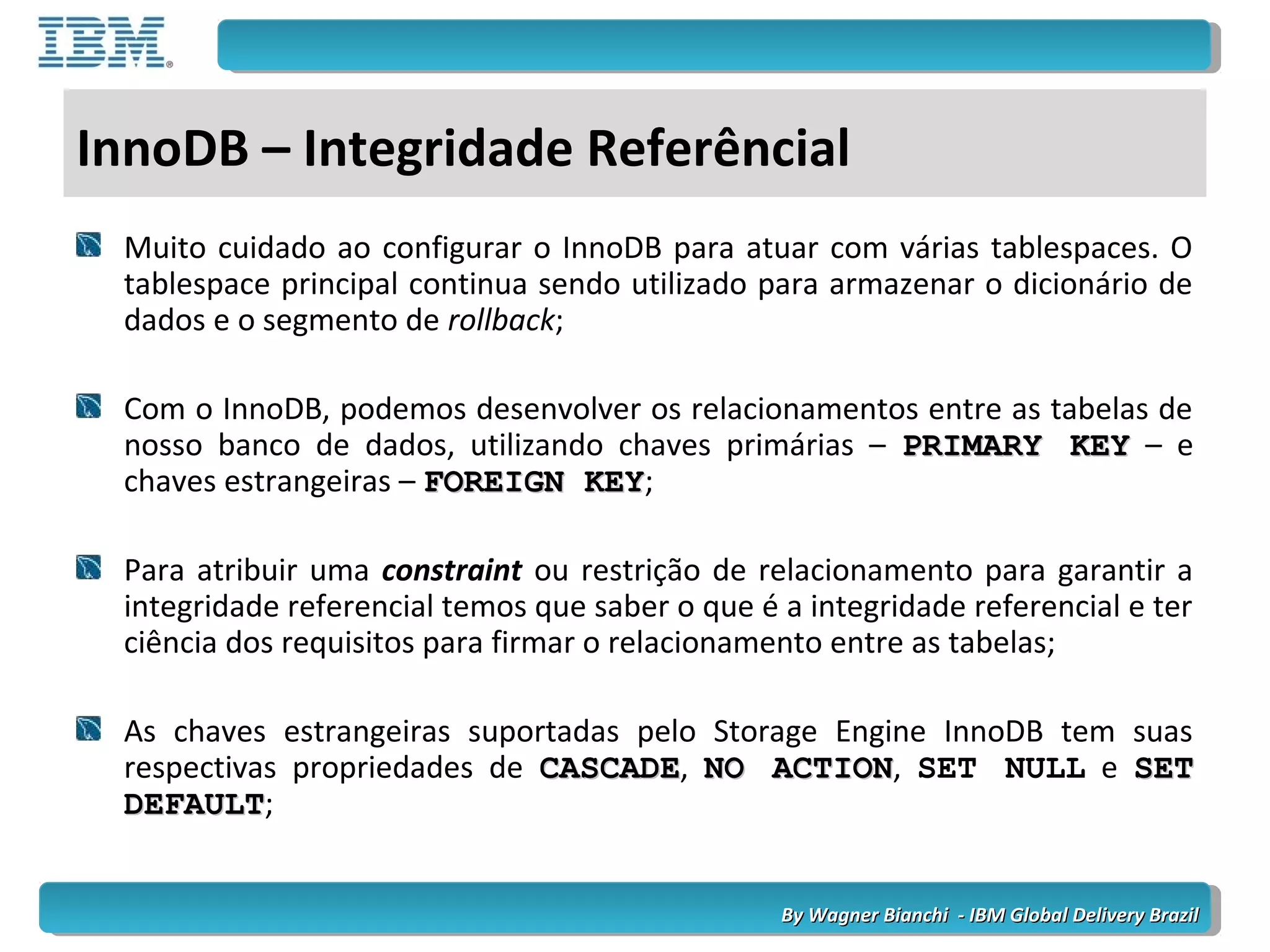 By Wagner Bianchi - IBM Global Delivery BrazilBy Wagner Bianchi - IBM Global Delivery Brazil
InnoDB – Integridade Referêncial
Muito cuidado ao configurar o InnoDB para atuar com várias tablespaces. O
tablespace principal continua sendo utilizado para armazenar o dicionário de
dados e o segmento de rollback;
Com o InnoDB, podemos desenvolver os relacionamentos entre as tabelas de
nosso banco de dados, utilizando chaves primárias – PRIMARY KEYPRIMARY KEY – e
chaves estrangeiras – FOREIGN KEYFOREIGN KEY;
Para atribuir uma constraint ou restrição de relacionamento para garantir a
integridade referencial temos que saber o que é a integridade referencial e ter
ciência dos requisitos para firmar o relacionamento entre as tabelas;
As chaves estrangeiras suportadas pelo Storage Engine InnoDB tem suas
respectivas propriedades de CASCADECASCADE, NO ACTIONNO ACTION, SET NULL e SETSET
DEFAULTDEFAULT;
 