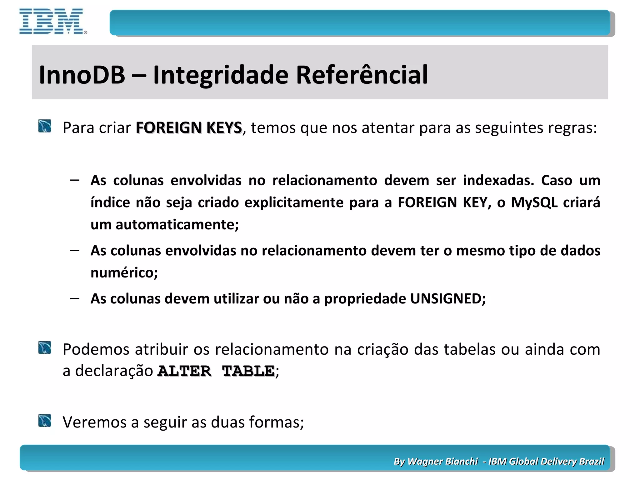 By Wagner Bianchi - IBM Global Delivery BrazilBy Wagner Bianchi - IBM Global Delivery Brazil
InnoDB – Integridade Referêncial
Para criar FOREIGN KEYSFOREIGN KEYS, temos que nos atentar para as seguintes regras:
– As colunas envolvidas no relacionamento devem ser indexadas. Caso um
índice não seja criado explicitamente para a FOREIGN KEY, o MySQL criará
um automaticamente;
– As colunas envolvidas no relacionamento devem ter o mesmo tipo de dados
numérico;
– As colunas devem utilizar ou não a propriedade UNSIGNED;
Podemos atribuir os relacionamento na criação das tabelas ou ainda com
a declaração ALTER TABLEALTER TABLE;
Veremos a seguir as duas formas;
 