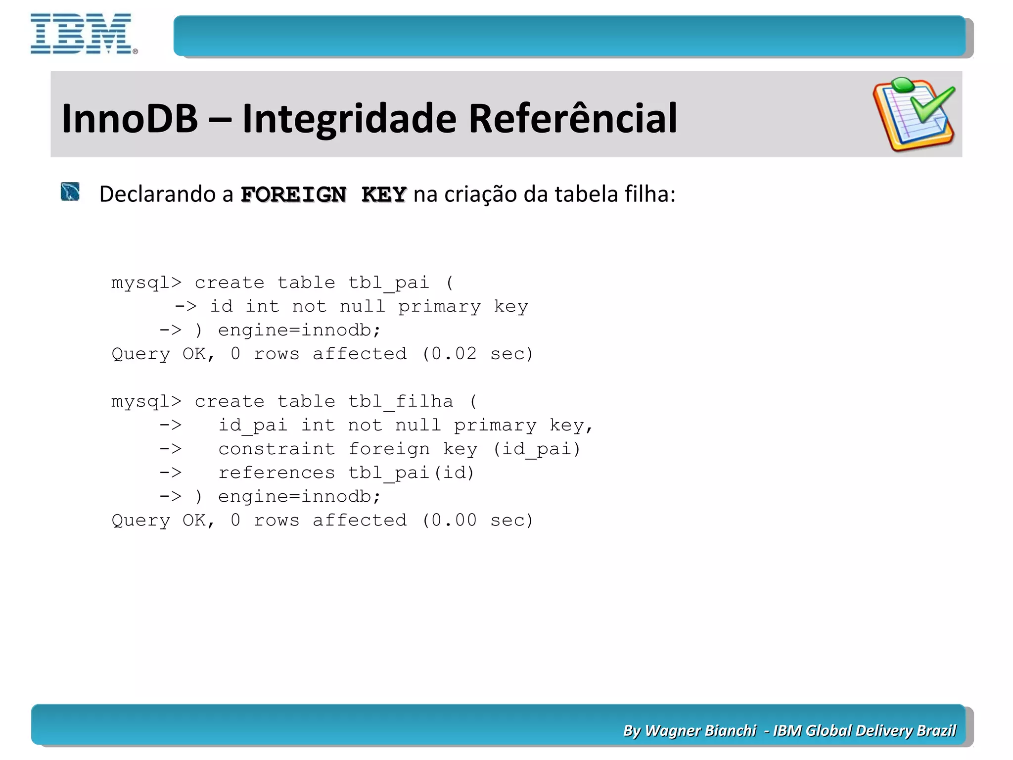 By Wagner Bianchi - IBM Global Delivery BrazilBy Wagner Bianchi - IBM Global Delivery Brazil
InnoDB – Integridade Referêncial
Declarando a FOREIGN KEYFOREIGN KEY na criação da tabela filha:
mysql> create table tbl_pai (
-> id int not null primary key
-> ) engine=innodb;
Query OK, 0 rows affected (0.02 sec)
mysql> create table tbl_filha (
-> id_pai int not null primary key,
-> constraint foreign key (id_pai)
-> references tbl_pai(id)
-> ) engine=innodb;
Query OK, 0 rows affected (0.00 sec)
 