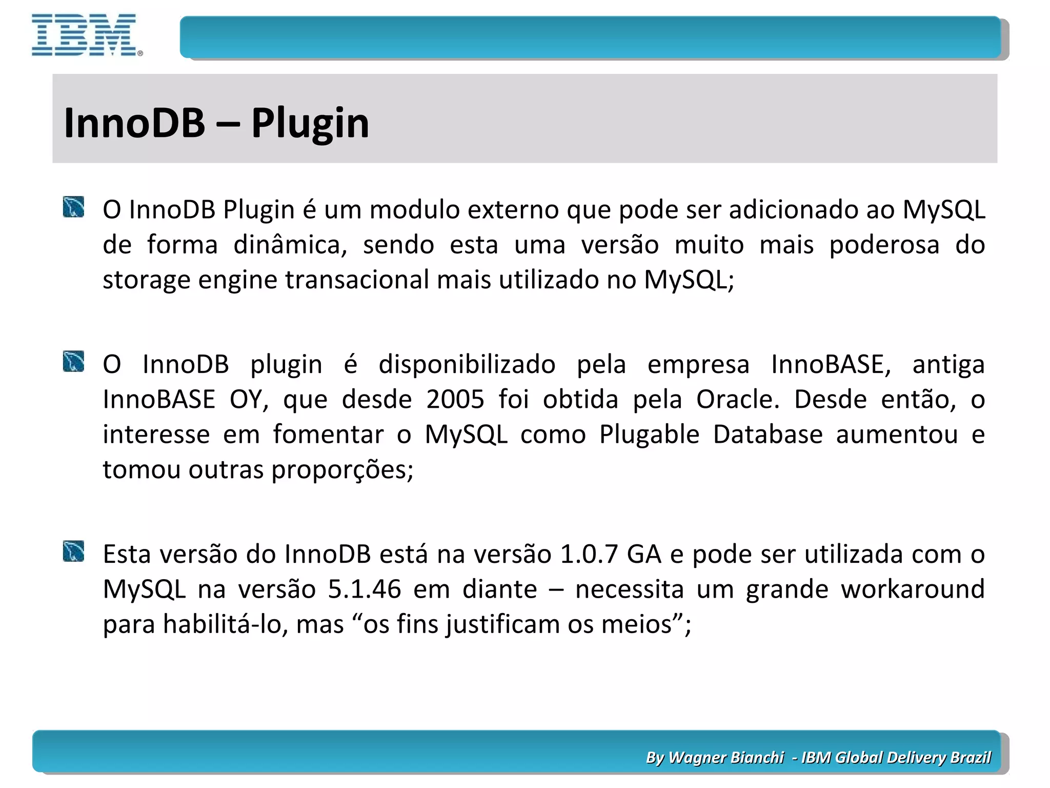 By Wagner Bianchi - IBM Global Delivery BrazilBy Wagner Bianchi - IBM Global Delivery Brazil
InnoDB – Plugin
O InnoDB Plugin é um modulo externo que pode ser adicionado ao MySQL
de forma dinâmica, sendo esta uma versão muito mais poderosa do
storage engine transacional mais utilizado no MySQL;
O InnoDB plugin é disponibilizado pela empresa InnoBASE, antiga
InnoBASE OY, que desde 2005 foi obtida pela Oracle. Desde então, o
interesse em fomentar o MySQL como Plugable Database aumentou e
tomou outras proporções;
Esta versão do InnoDB está na versão 1.0.7 GA e pode ser utilizada com o
MySQL na versão 5.1.46 em diante – necessita um grande workaround
para habilitá-lo, mas “os fins justificam os meios”;
 