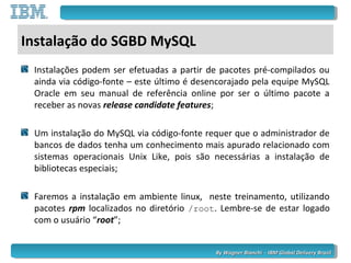 By Wagner Bianchi - IBM Global Delivery BrazilBy Wagner Bianchi - IBM Global Delivery Brazil
Instalação do SGBD MySQL
Instalações podem ser efetuadas a partir de pacotes pré-compilados ou
ainda via código-fonte – este último é desencorajado pela equipe MySQL
Oracle em seu manual de referência online por ser o último pacote a
receber as novas release candidate features;
Um instalação do MySQL via código-fonte requer que o administrador de
bancos de dados tenha um conhecimento mais apurado relacionado com
sistemas operacionais Unix Like, pois são necessárias a instalação de
bibliotecas especiais;
Faremos a instalação em ambiente linux, neste treinamento, utilizando
pacotes rpm localizados no diretório /root. Lembre-se de estar logado
com o usuário “root”;
 